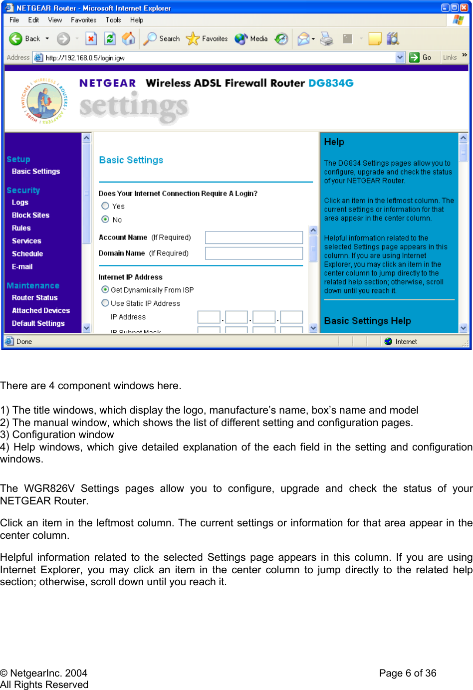 © NetgearInc. 2004    Page 6 of 36 All Rights Reserved    There are 4 component windows here.   1) The title windows, which display the logo, manufacture’s name, box’s name and model 2) The manual window, which shows the list of different setting and configuration pages. 3) Configuration window 4) Help windows, which give detailed explanation of the each field in the setting and configuration windows.  The WGR826V Settings pages allow you to configure, upgrade and check the status of your NETGEAR Router.  Click an item in the leftmost column. The current settings or information for that area appear in the center column.  Helpful information related to the selected Settings page appears in this column. If you are using Internet Explorer, you may click an item in the center column to jump directly to the related help section; otherwise, scroll down until you reach it.      