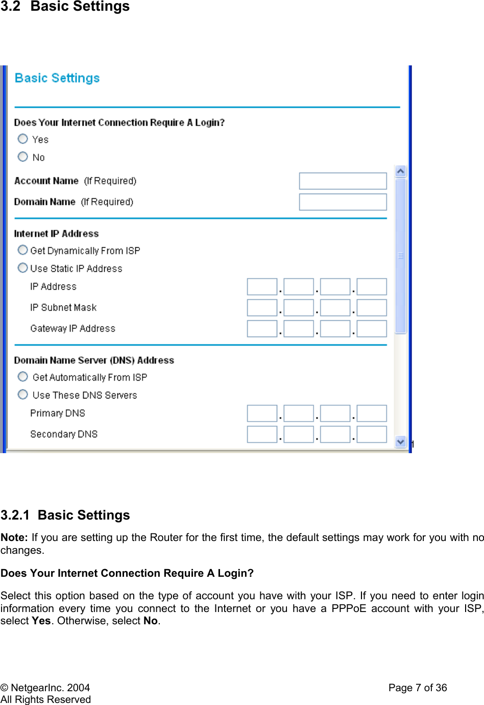 © NetgearInc. 2004    Page 7 of 36 All Rights Reserved 3.2 Basic Settings       3.2.1 Basic Settings Note: If you are setting up the Router for the first time, the default settings may work for you with no changes.  Does Your Internet Connection Require A Login?  Select this option based on the type of account you have with your ISP. If you need to enter login information every time you connect to the Internet or you have a PPPoE account with your ISP, select Yes. Otherwise, select No.  