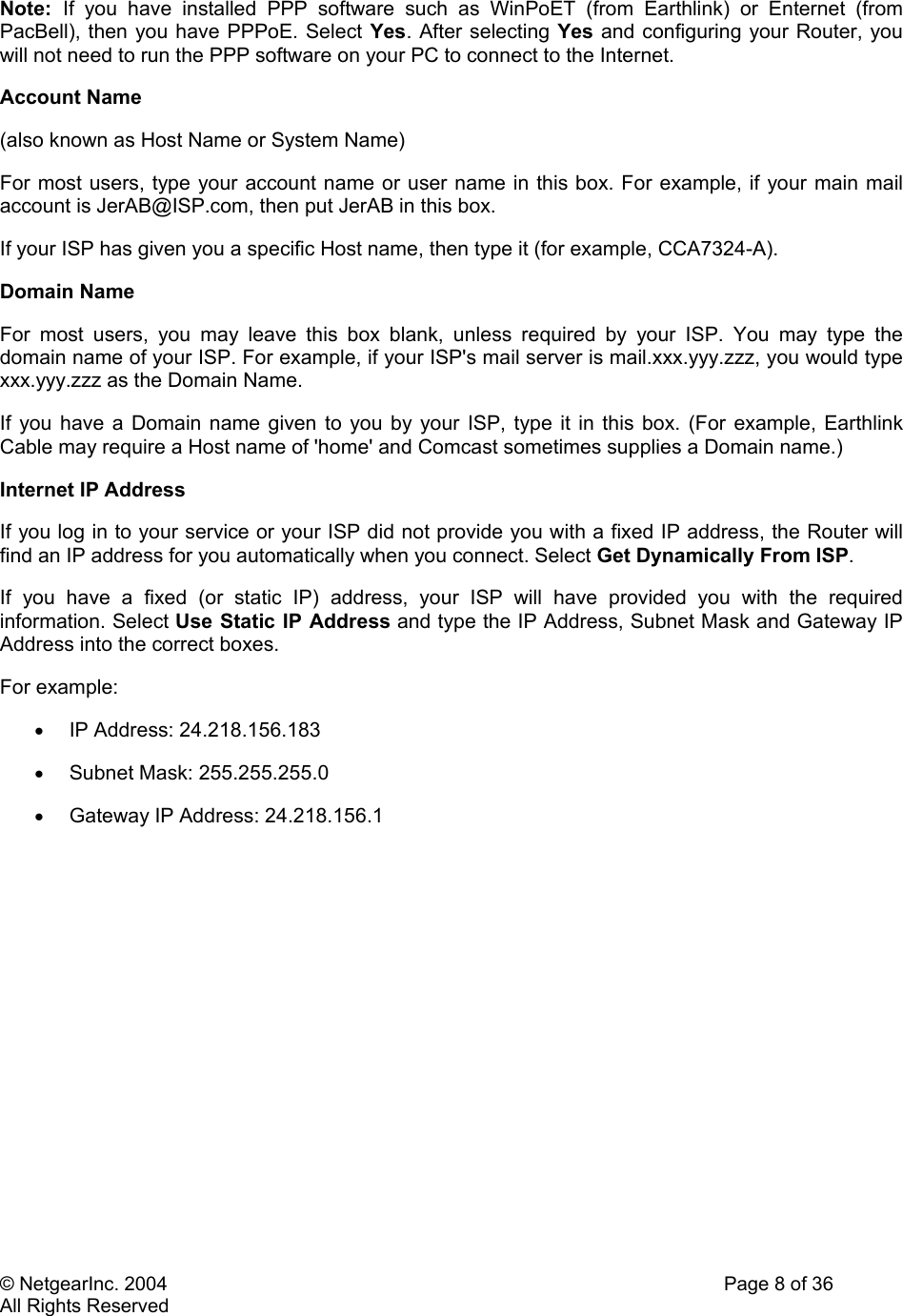 © NetgearInc. 2004    Page 8 of 36 All Rights Reserved Note:  If you have installed PPP software such as WinPoET (from Earthlink) or Enternet (from PacBell), then you have PPPoE. Select Yes. After selecting Yes and configuring your Router, you will not need to run the PPP software on your PC to connect to the Internet.  Account Name  (also known as Host Name or System Name)  For most users, type your account name or user name in this box. For example, if your main mail account is JerAB@ISP.com, then put JerAB in this box.  If your ISP has given you a specific Host name, then type it (for example, CCA7324-A).  Domain Name  For most users, you may leave this box blank, unless required by your ISP. You may type the domain name of your ISP. For example, if your ISP&apos;s mail server is mail.xxx.yyy.zzz, you would type xxx.yyy.zzz as the Domain Name.  If you have a Domain name given to you by your ISP, type it in this box. (For example, Earthlink Cable may require a Host name of &apos;home&apos; and Comcast sometimes supplies a Domain name.)  Internet IP Address  If you log in to your service or your ISP did not provide you with a fixed IP address, the Router will find an IP address for you automatically when you connect. Select Get Dynamically From ISP.  If you have a fixed (or static IP) address, your ISP will have provided you with the required information. Select Use Static IP Address and type the IP Address, Subnet Mask and Gateway IP Address into the correct boxes.  For example:  •  IP Address: 24.218.156.183  •  Subnet Mask: 255.255.255.0  •  Gateway IP Address: 24.218.156.1    