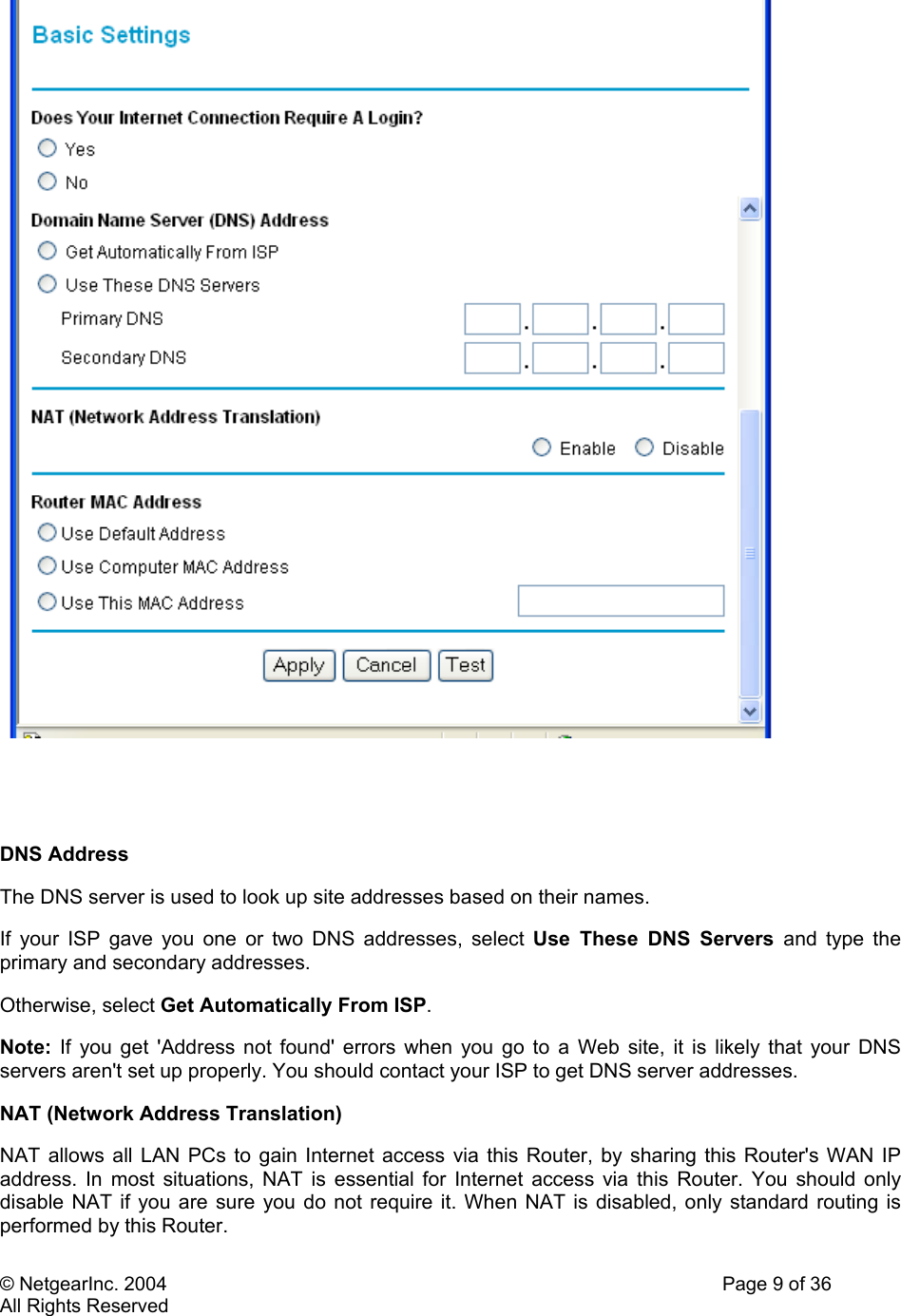 © NetgearInc. 2004    Page 9 of 36 All Rights Reserved    DNS Address  The DNS server is used to look up site addresses based on their names.  If your ISP gave you one or two DNS addresses, select Use These DNS Servers and type the primary and secondary addresses.  Otherwise, select Get Automatically From ISP.  Note: If you get &apos;Address not found&apos; errors when you go to a Web site, it is likely that your DNS servers aren&apos;t set up properly. You should contact your ISP to get DNS server addresses.  NAT (Network Address Translation)  NAT allows all LAN PCs to gain Internet access via this Router, by sharing this Router&apos;s WAN IP address. In most situations, NAT is essential for Internet access via this Router. You should only disable NAT if you are sure you do not require it. When NAT is disabled, only standard routing is performed by this Router. 