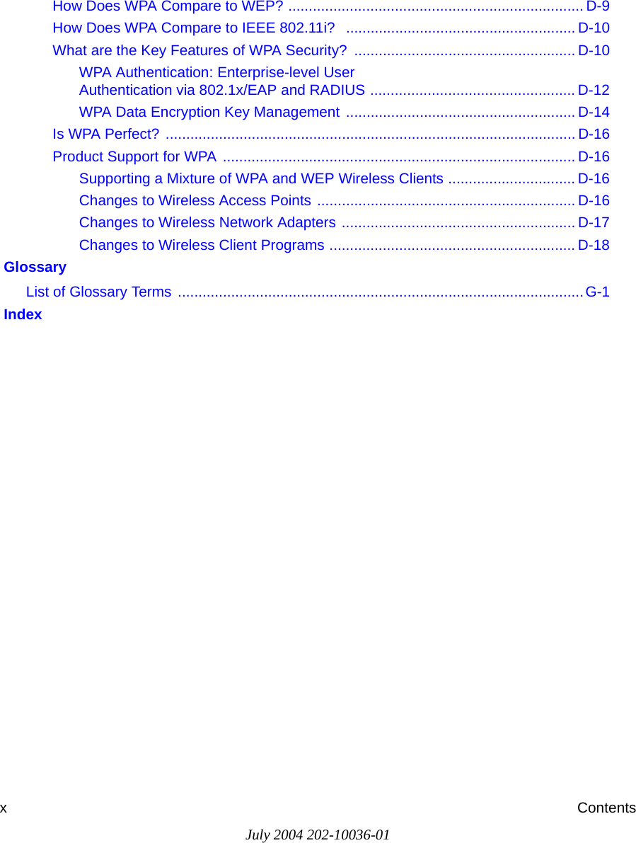 July 2004 202-10036-01xContentsHow Does WPA Compare to WEP? ........................................................................ D-9How Does WPA Compare to IEEE 802.11i?  ........................................................ D-10What are the Key Features of WPA Security? ...................................................... D-10WPA Authentication: Enterprise-level User  Authentication via 802.1x/EAP and RADIUS .................................................. D-12WPA Data Encryption Key Management ........................................................ D-14Is WPA Perfect? .................................................................................................... D-16Product Support for WPA ...................................................................................... D-16Supporting a Mixture of WPA and WEP Wireless Clients ............................... D-16Changes to Wireless Access Points ............................................................... D-16Changes to Wireless Network Adapters ......................................................... D-17Changes to Wireless Client Programs ............................................................ D-18 GlossaryList of Glossary Terms  ...................................................................................................G-1 Index