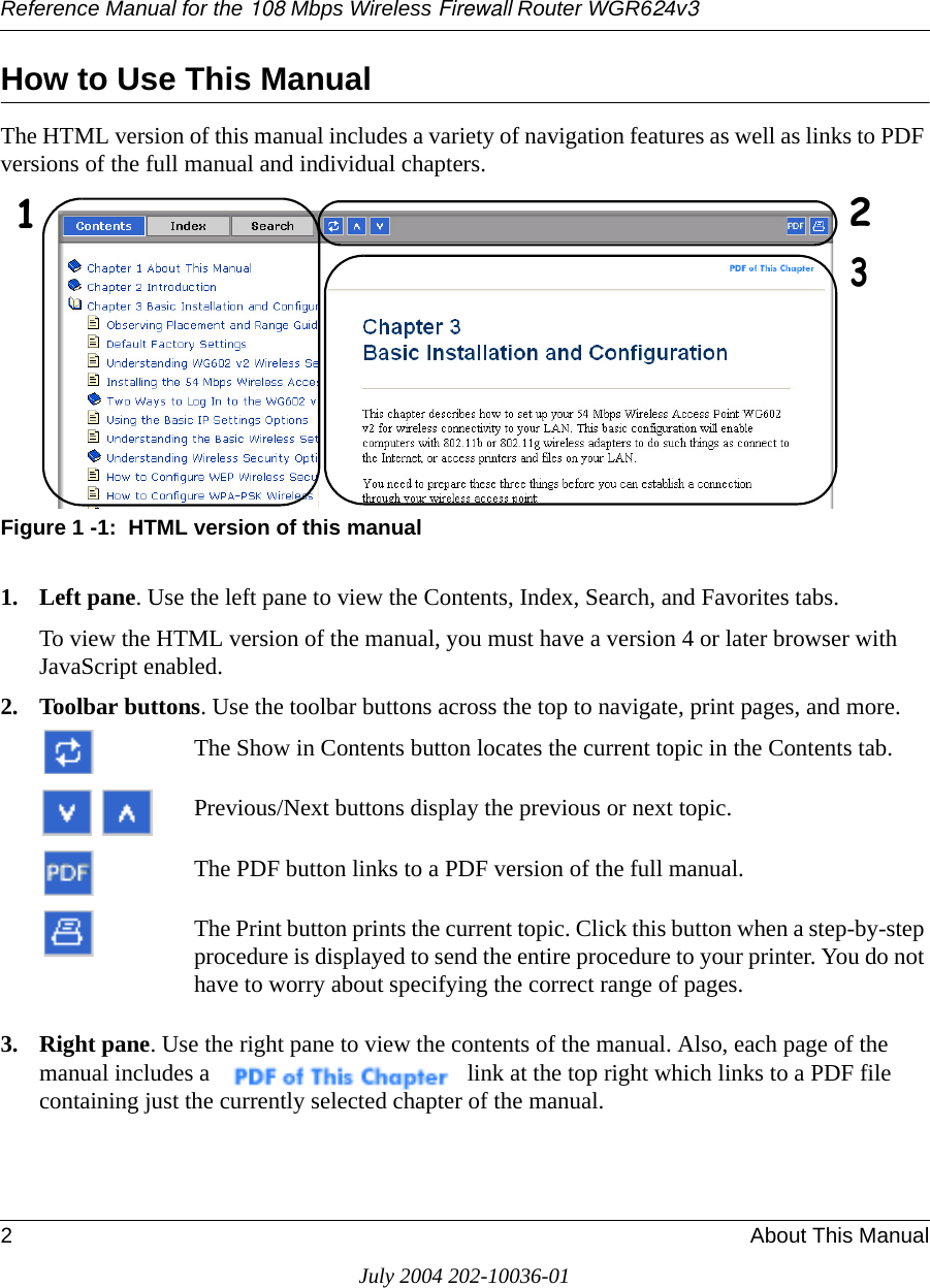 Reference Manual for the 108 Mbps Wireless Firewall Router WGR624v32About This ManualJuly 2004 202-10036-01How to Use This ManualThe HTML version of this manual includes a variety of navigation features as well as links to PDF versions of the full manual and individual chapters.Figure 1 -1:  HTML version of this manual1. Left pane. Use the left pane to view the Contents, Index, Search, and Favorites tabs. To view the HTML version of the manual, you must have a version 4 or later browser with JavaScript enabled.2. Toolbar buttons. Use the toolbar buttons across the top to navigate, print pages, and more.The Show in Contents button locates the current topic in the Contents tab.Previous/Next buttons display the previous or next topic.The PDF button links to a PDF version of the full manual.The Print button prints the current topic. Click this button when a step-by-step procedure is displayed to send the entire procedure to your printer. You do not have to worry about specifying the correct range of pages.3. Right pane. Use the right pane to view the contents of the manual. Also, each page of the manual includes a  link at the top right which links to a PDF file containing just the currently selected chapter of the manual.123