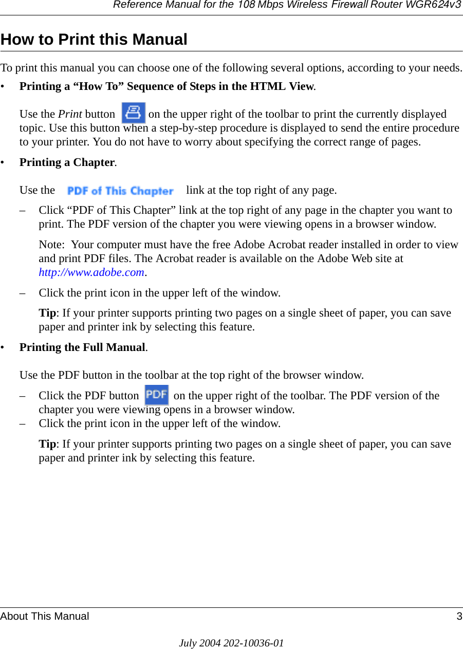 Reference Manual for the 108 Mbps Wireless Firewall Router WGR624v3About This Manual 3July 2004 202-10036-01How to Print this ManualTo print this manual you can choose one of the following several options, according to your needs.•Printing a “How To” Sequence of Steps in the HTML View.   Use the Print button  on the upper right of the toolbar to print the currently displayed topic. Use this button when a step-by-step procedure is displayed to send the entire procedure to your printer. You do not have to worry about specifying the correct range of pages. •Printing a Chapter.   Use the   link at the top right of any page.– Click “PDF of This Chapter” link at the top right of any page in the chapter you want to print. The PDF version of the chapter you were viewing opens in a browser window. Note:  Your computer must have the free Adobe Acrobat reader installed in order to view and print PDF files. The Acrobat reader is available on the Adobe Web site at  http://www.adobe.com.– Click the print icon in the upper left of the window. Tip: If your printer supports printing two pages on a single sheet of paper, you can save paper and printer ink by selecting this feature.•Printing the Full Manual.   Use the PDF button in the toolbar at the top right of the browser window.– Click the PDF button   on the upper right of the toolbar. The PDF version of the chapter you were viewing opens in a browser window. – Click the print icon in the upper left of the window. Tip: If your printer supports printing two pages on a single sheet of paper, you can save paper and printer ink by selecting this feature.