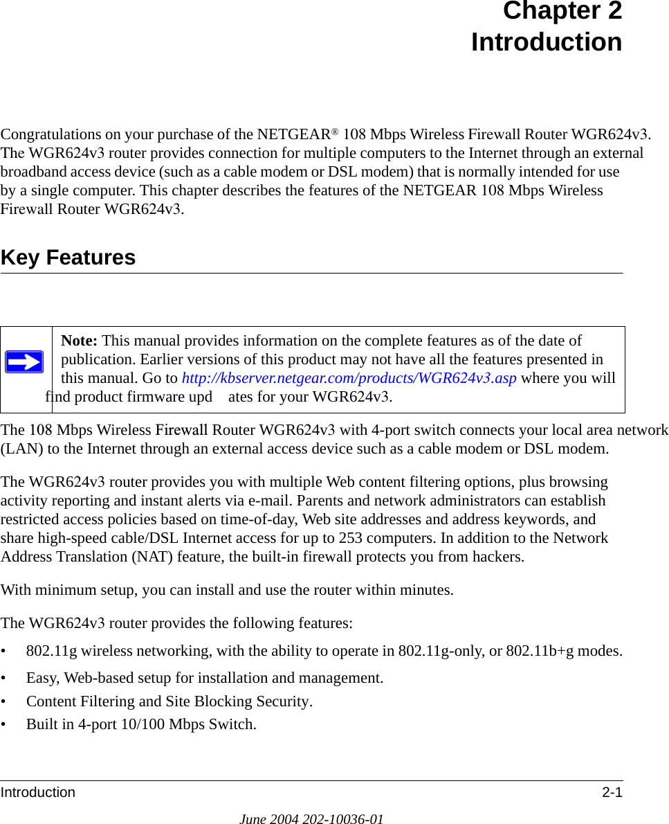 Introduction 2-1June 2004 202-10036-01Chapter 2 IntroductionCongratulations on your purchase of the NETGEAR® 108 Mbps Wireless Firewall Router WGR624v3.The WGR624v3 router provides connection for multiple computers to the Internet through an external broadband access device (such as a cable modem or DSL modem) that is normally intended for use by a single computer. This chapter describes the features of the NETGEAR 108 Mbps Wireless Firewall Router WGR624v3.Key FeaturesThe 108 Mbps Wireless Firewall Router WGR624v3 with 4-port switch connects your local area network (LAN) to the Internet through an external access device such as a cable modem or DSL modem.The WGR624v3 router provides you with multiple Web content filtering options, plus browsing activity reporting and instant alerts via e-mail. Parents and network administrators can establish restricted access policies based on time-of-day, Web site addresses and address keywords, and share high-speed cable/DSL Internet access for up to 253 computers. In addition to the Network Address Translation (NAT) feature, the built-in firewall protects you from hackers.With minimum setup, you can install and use the router within minutes.The WGR624v3 router provides the following features:• 802.11g wireless networking, with the ability to operate in 802.11g-only, or 802.11b+g modes.• Easy, Web-based setup for installation and management.• Content Filtering and Site Blocking Security.• Built in 4-port 10/100 Mbps Switch.Note: This manual provides information on the complete features as of the date of publication. Earlier versions of this product may not have all the features presented in this manual. Go to http://kbserver.netgear.com/products/WGR624v3.asp where you will find product firmware upd ates for your WGR624v3. 