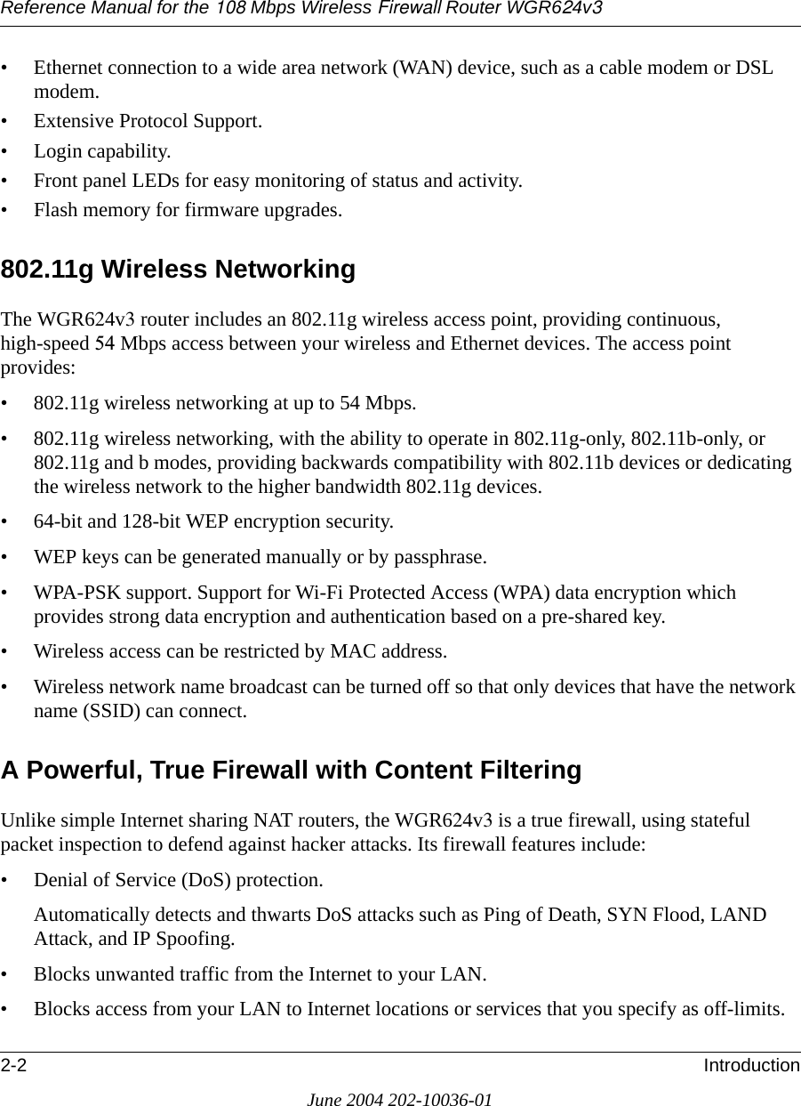 Reference Manual for the 108 Mbps Wireless Firewall Router WGR624v32-2 IntroductionJune 2004 202-10036-01• Ethernet connection to a wide area network (WAN) device, such as a cable modem or DSL modem.• Extensive Protocol Support.• Login capability.• Front panel LEDs for easy monitoring of status and activity.• Flash memory for firmware upgrades.802.11g Wireless NetworkingThe WGR624v3 router includes an 802.11g wireless access point, providing continuous, high-speed 54 Mbps access between your wireless and Ethernet devices. The access point provides:• 802.11g wireless networking at up to 54 Mbps.• 802.11g wireless networking, with the ability to operate in 802.11g-only, 802.11b-only, or 802.11g and b modes, providing backwards compatibility with 802.11b devices or dedicating the wireless network to the higher bandwidth 802.11g devices.• 64-bit and 128-bit WEP encryption security.• WEP keys can be generated manually or by passphrase.• WPA-PSK support. Support for Wi-Fi Protected Access (WPA) data encryption which provides strong data encryption and authentication based on a pre-shared key.• Wireless access can be restricted by MAC address.• Wireless network name broadcast can be turned off so that only devices that have the network name (SSID) can connect.A Powerful, True Firewall with Content FilteringUnlike simple Internet sharing NAT routers, the WGR624v3 is a true firewall, using stateful packet inspection to defend against hacker attacks. Its firewall features include:• Denial of Service (DoS) protection.Automatically detects and thwarts DoS attacks such as Ping of Death, SYN Flood, LAND Attack, and IP Spoofing.• Blocks unwanted traffic from the Internet to your LAN.• Blocks access from your LAN to Internet locations or services that you specify as off-limits.