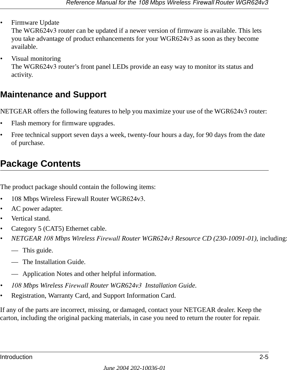 Reference Manual for the 108 Mbps Wireless Firewall Router WGR624v3Introduction 2-5June 2004 202-10036-01• Firmware Update The WGR624v3 router can be updated if a newer version of firmware is available. This lets you take advantage of product enhancements for your WGR624v3 as soon as they become available.• Visual monitoring The WGR624v3 router’s front panel LEDs provide an easy way to monitor its status and activity.Maintenance and SupportNETGEAR offers the following features to help you maximize your use of the WGR624v3 router:• Flash memory for firmware upgrades.• Free technical support seven days a week, twenty-four hours a day, for 90 days from the date of purchase.Package ContentsThe product package should contain the following items:• 108 Mbps Wireless Firewall Router WGR624v3.•AC power adapter.• Vertical stand.• Category 5 (CAT5) Ethernet cable.• NETGEAR 108 Mbps Wireless Firewall Router WGR624v3 Resource CD (230-10091-01), including:— This guide.— The Installation Guide.— Application Notes and other helpful information.• 108 Mbps Wireless Firewall Router WGR624v3  Installation Guide.• Registration, Warranty Card, and Support Information Card.If any of the parts are incorrect, missing, or damaged, contact your NETGEAR dealer. Keep the carton, including the original packing materials, in case you need to return the router for repair.