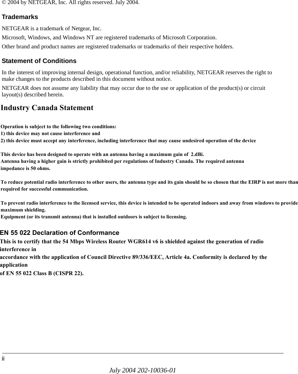 iiJuly 2004 202-10036-01© 2004 by NETGEAR, Inc. All rights reserved. July 2004.TrademarksNETGEAR is a trademark of Netgear, Inc. Microsoft, Windows, and Windows NT are registered trademarks of Microsoft Corporation.Other brand and product names are registered trademarks or trademarks of their respective holders.Statement of ConditionsIn the interest of improving internal design, operational function, and/or reliability, NETGEAR reserves the right to make changes to the products described in this document without notice.NETGEAR does not assume any liability that may occur due to the use or application of the product(s) or circuit layout(s) described herein.Federal Communications Commission (FCC) Compliance Notice: Radio Frequency NoticeThis equipment has been tested and found to comply with the limits for a Class B digital device, pursuant to  part 15 of the FCC Rules. These limits are designed to provide reasonable protection against harmful interference in a residential installation. This equipment generates, uses, and can radiate radio frequency energy and, if not installed and used in accordance with the instructions, may cause harmful interference to radio communications. However, there is no guarantee that interference will not occur in a particular installation. If this equipment does cause harmful interference to radio or television reception, which can be determined by turning the equipment off and on, the user is encouraged to try to correct the interference by one or more of the following measures:• Reorient or relocate the receiving antenna.• Increase the separation between the equipment and receiver.• Connect the equipment into an outlet on a circuit different from that to which the receiver is connected.• Consult the dealer or an experienced radio/TV technician for help. EN 55 022 Declaration of ConformanceThis is to certify that the 108 Mbps Wireless Firewall Router WGR624v3 is shielded against the generation of radio interferencein accordance with the application of Council Directive 89/336/EEC, Article 4a. Conformity is declared by the application of EN 55 022 Class B (CISPR 22).Industry Canada StatementOperation is subject to the following two conditions:1) this device may not cause interference and2) this device must accept any interference, including interference that may cause undesired operation of the deviceThis device has been designed to operate with an antenna having a maximum gain of  2.dBi. Antenna having a higher gain is strictly prohibited per regulations of Industry Canada. The required antennaimpedance is 50 ohms.To reduce potential radio interference to other users, the antenna type and its gain should be so chosen that the EIRP is not more than required for successful communication.To prevent radio interference to the licensed service, this device is intended to be operated indoors and away from windows to provide maximum shielding.Equipment (or its transmit antenna) that is installed outdoors is subject to licensing.EN 55 022 Declaration of ConformanceThis is to certify that the 54 Mbps Wireless Router WGR614 v6 is shielded against the generation of radio interference inaccordance with the application of Council Directive 89/336/EEC, Article 4a. Conformity is declared by the applicationof EN 55 022 Class B (CISPR 22).