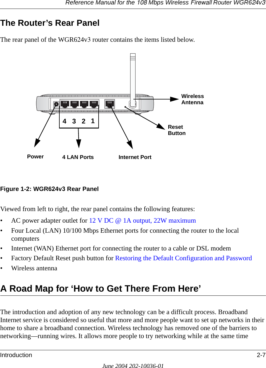 Reference Manual for the 108 Mbps Wireless Firewall Router WGR624v3Introduction 2-7June 2004 202-10036-01The Router’s Rear PanelThe rear panel of the WGR624v3 router contains the items listed below.Figure 1-2: WGR624v3 Rear PanelViewed from left to right, the rear panel contains the following features:• AC power adapter outlet for 12 V DC @ 1A output, 22W maximum• Four Local (LAN) 10/100 Mbps Ethernet ports for connecting the router to the local computers• Internet (WAN) Ethernet port for connecting the router to a cable or DSL modem• Factory Default Reset push button for Restoring the Default Configuration and Password• Wireless antennaA Road Map for ‘How to Get There From Here’The introduction and adoption of any new technology can be a difficult process. Broadband Internet service is considered so useful that more and more people want to set up networks in their home to share a broadband connection. Wireless technology has removed one of the barriers to networking—running wires. It allows more people to try networking while at the same time Power 4 LAN Ports Internet Port Reset Wireless 4321AntennaButton