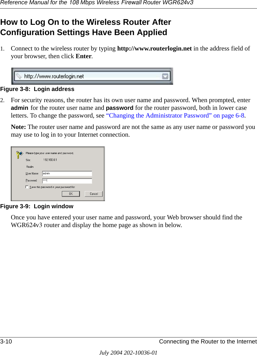 Reference Manual for the 108 Mbps Wireless Firewall Router WGR624v33-10 Connecting the Router to the InternetJuly 2004 202-10036-01How to Log On to the Wireless Router After  Configuration Settings Have Been Applied1. Connect to the wireless router by typing http://www.routerlogin.net in the address field of your browser, then click Enter.Figure 3-8:  Login address2. For security reasons, the router has its own user name and password. When prompted, enter admin for the router user name and password for the router password, both in lower case letters. To change the password, see “Changing the Administrator Password” on page 6-8.Note: The router user name and password are not the same as any user name or password you may use to log in to your Internet connection.Figure 3-9:  Login windowOnce you have entered your user name and password, your Web browser should find the WGR624v3 router and display the home page as shown in below.