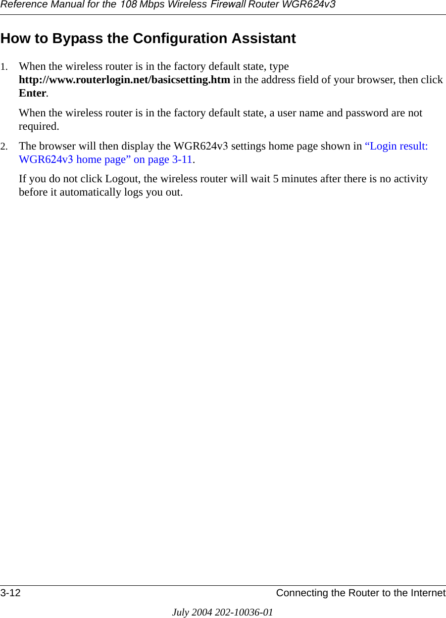 Reference Manual for the 108 Mbps Wireless Firewall Router WGR624v33-12 Connecting the Router to the InternetJuly 2004 202-10036-01How to Bypass the Configuration Assistant1. When the wireless router is in the factory default state, type  http://www.routerlogin.net/basicsetting.htm in the address field of your browser, then click Enter.When the wireless router is in the factory default state, a user name and password are not required.2. The browser will then display the WGR624v3 settings home page shown in “Login result: WGR624v3 home page” on page 3-11.If you do not click Logout, the wireless router will wait 5 minutes after there is no activity before it automatically logs you out.