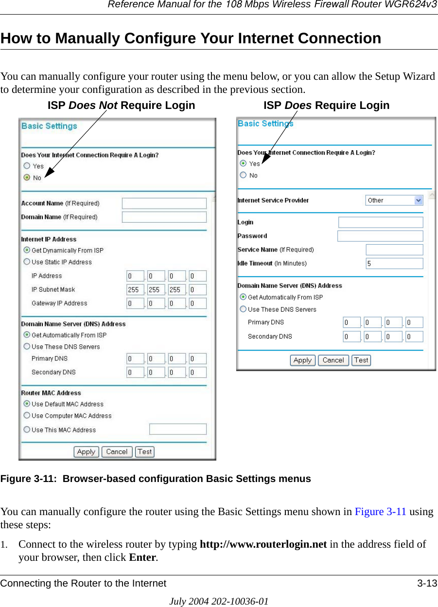 Reference Manual for the 108 Mbps Wireless Firewall Router WGR624v3Connecting the Router to the Internet 3-13July 2004 202-10036-01How to Manually Configure Your Internet Connection You can manually configure your router using the menu below, or you can allow the Setup Wizard to determine your configuration as described in the previous section.Figure 3-11:  Browser-based configuration Basic Settings menusYou can manually configure the router using the Basic Settings menu shown in Figure 3-11 using these steps:1. Connect to the wireless router by typing http://www.routerlogin.net in the address field of your browser, then click Enter. ISP Does Not Require Login ISP Does Require Login