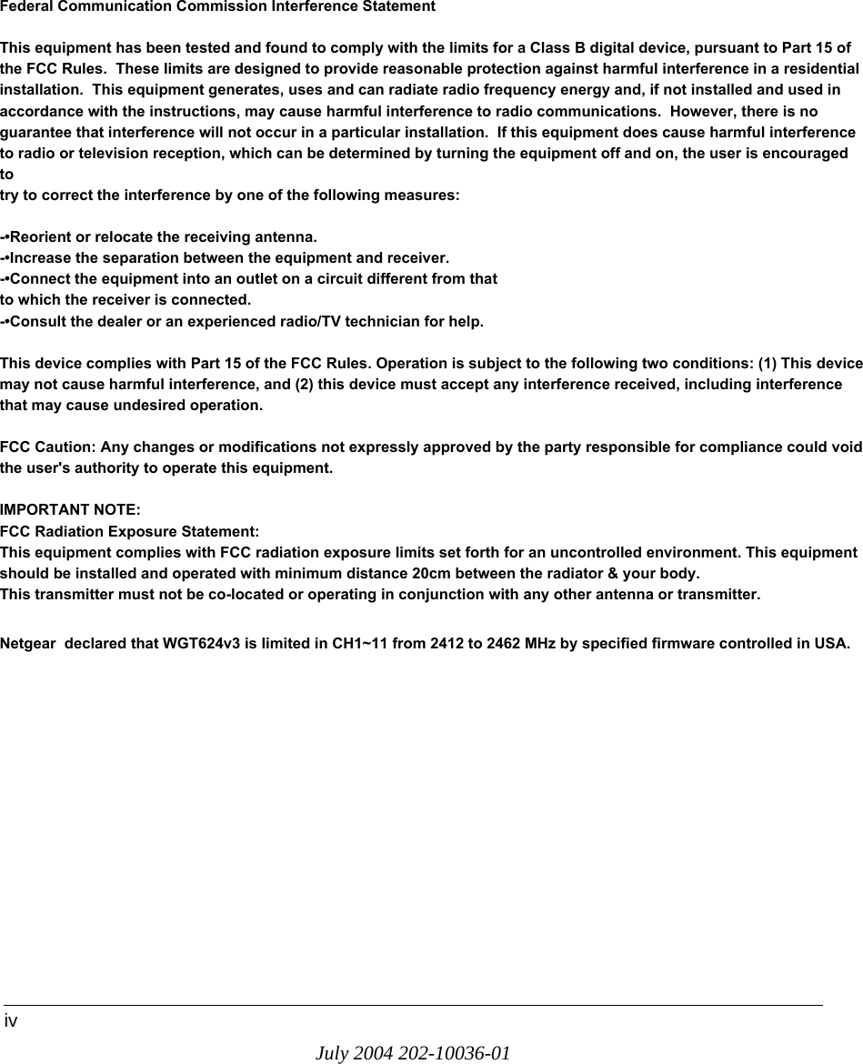 July 2004 202-10036-01ivFederal Communication Commission Interference StatementThis equipment has been tested and found to comply with the limits for a Class B digital device, pursuant to Part 15 of the FCC Rules.  These limits are designed to provide reasonable protection against harmful interference in a residential installation.  This equipment generates, uses and can radiate radio frequency energy and, if not installed and used in accordance with the instructions, may cause harmful interference to radio communications.  However, there is no guarantee that interference will not occur in a particular installation.  If this equipment does cause harmful interference to radio or television reception, which can be determined by turning the equipment off and on, the user is encouraged to try to correct the interference by one of the following measures:-•Reorient or relocate the receiving antenna.-•Increase the separation between the equipment and receiver.-•Connect the equipment into an outlet on a circuit different from thatto which the receiver is connected.-•Consult the dealer or an experienced radio/TV technician for help.This device complies with Part 15 of the FCC Rules. Operation is subject to the following two conditions: (1) This device may not cause harmful interference, and (2) this device must accept any interference received, including interference that may cause undesired operation.FCC Caution: Any changes or modifications not expressly approved by the party responsible for compliance could void the user&apos;s authority to operate this equipment.IMPORTANT NOTE:FCC Radiation Exposure Statement:This equipment complies with FCC radiation exposure limits set forth for an uncontrolled environment. This equipment should be installed and operated with minimum distance 20cm between the radiator &amp; your body.This transmitter must not be co-located or operating in conjunction with any other antenna or transmitter.Netgear  declared that WGT624v3 is limited in CH1~11 from 2412 to 2462 MHz by specified firmware controlled in USA.