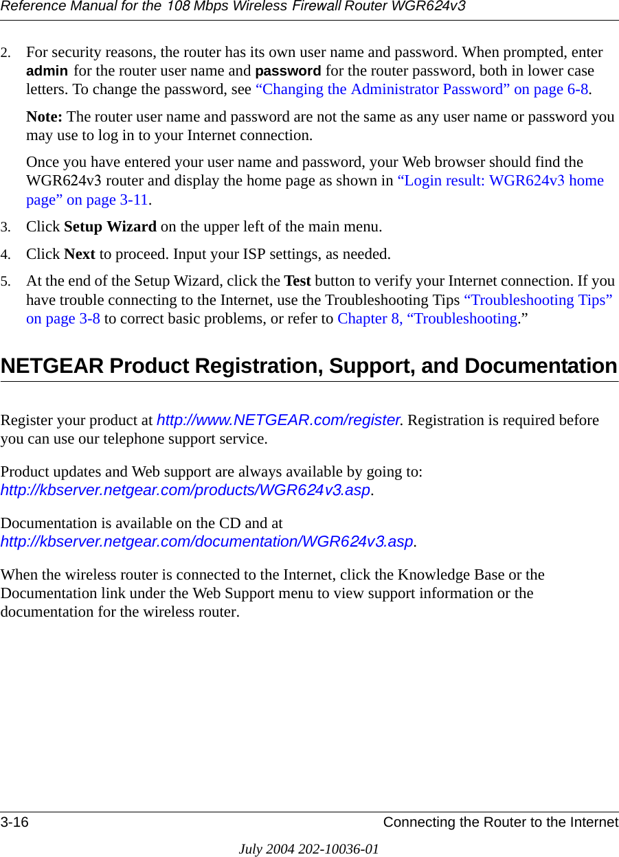 Reference Manual for the 108 Mbps Wireless Firewall Router WGR624v33-16 Connecting the Router to the InternetJuly 2004 202-10036-012. For security reasons, the router has its own user name and password. When prompted, enter admin for the router user name and password for the router password, both in lower case letters. To change the password, see “Changing the Administrator Password” on page 6-8.Note: The router user name and password are not the same as any user name or password you may use to log in to your Internet connection.Once you have entered your user name and password, your Web browser should find the WGR624v3 router and display the home page as shown in “Login result: WGR624v3 home page” on page 3-11.3. Click Setup Wizard on the upper left of the main menu.4. Click Next to proceed. Input your ISP settings, as needed.5. At the end of the Setup Wizard, click the Test button to verify your Internet connection. If you have trouble connecting to the Internet, use the Troubleshooting Tips “Troubleshooting Tips” on page 3-8 to correct basic problems, or refer to Chapter 8, “Troubleshooting.”NETGEAR Product Registration, Support, and DocumentationRegister your product at http://www.NETGEAR.com/register. Registration is required before you can use our telephone support service. Product updates and Web support are always available by going to:  http://kbserver.netgear.com/products/WGR624v3.asp. Documentation is available on the CD and at  http://kbserver.netgear.com/documentation/WGR624v3.asp.When the wireless router is connected to the Internet, click the Knowledge Base or the Documentation link under the Web Support menu to view support information or the documentation for the wireless router.