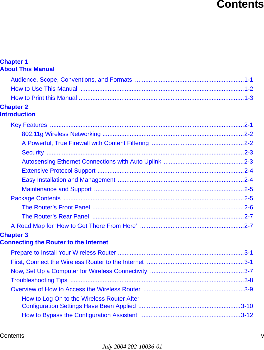 Contents vJuly 2004 202-10036-01ContentsChapter 1  About This ManualAudience, Scope, Conventions, and Formats  ................................................................1-1How to Use This Manual  ................................................................................................1-2How to Print this Manual .................................................................................................1-3Chapter 2  IntroductionKey Features  ..................................................................................................................2-1802.11g Wireless Networking ...................................................................................2-2A Powerful, True Firewall with Content Filtering  ......................................................2-2Security ....................................................................................................................2-3Autosensing Ethernet Connections with Auto Uplink ...............................................2-3Extensive Protocol Support ......................................................................................2-4Easy Installation and Management ..........................................................................2-4Maintenance and Support ........................................................................................2-5Package Contents  ..........................................................................................................2-5The Router’s Front Panel .........................................................................................2-6The Router’s Rear Panel  .........................................................................................2-7A Road Map for ‘How to Get There From Here’  .............................................................2-7Chapter 3  Connecting the Router to the InternetPrepare to Install Your Wireless Router ..........................................................................3-1First, Connect the Wireless Router to the Internet .........................................................3-1Now, Set Up a Computer for Wireless Connectivity  .......................................................3-7Troubleshooting Tips  ......................................................................................................3-8Overview of How to Access the Wireless Router  ...........................................................3-9How to Log On to the Wireless Router After  Configuration Settings Have Been Applied ............................................................3-10How to Bypass the Configuration Assistant  ...........................................................3-12