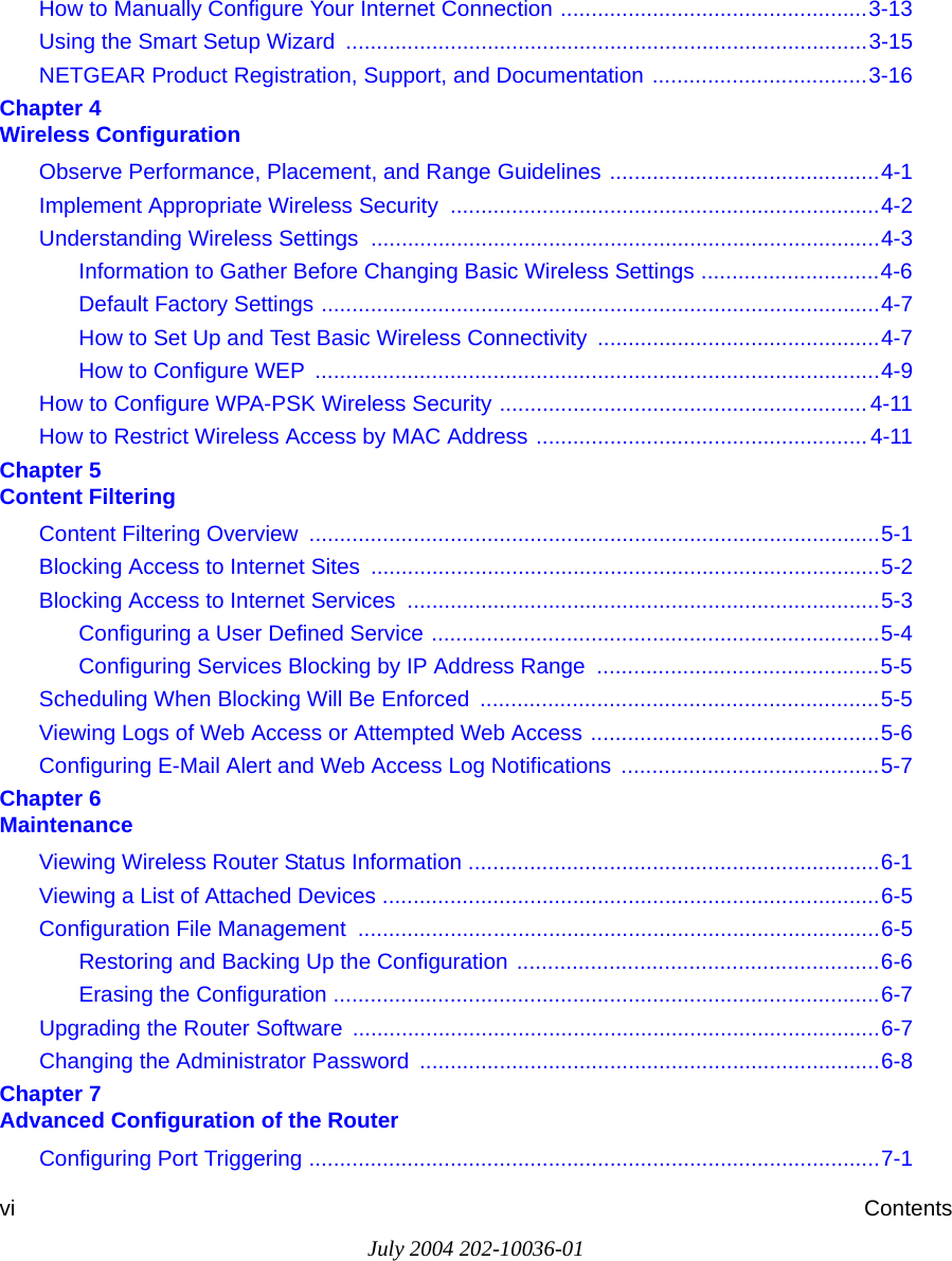 July 2004 202-10036-01vi ContentsHow to Manually Configure Your Internet Connection ..................................................3-13Using the Smart Setup Wizard  .....................................................................................3-15NETGEAR Product Registration, Support, and Documentation ...................................3-16Chapter 4  Wireless ConfigurationObserve Performance, Placement, and Range Guidelines ............................................4-1Implement Appropriate Wireless Security  ......................................................................4-2Understanding Wireless Settings ...................................................................................4-3Information to Gather Before Changing Basic Wireless Settings .............................4-6Default Factory Settings ...........................................................................................4-7How to Set Up and Test Basic Wireless Connectivity ..............................................4-7How to Configure WEP  ............................................................................................4-9How to Configure WPA-PSK Wireless Security ............................................................4-11How to Restrict Wireless Access by MAC Address ......................................................4-11Chapter 5  Content FilteringContent Filtering Overview  .............................................................................................5-1Blocking Access to Internet Sites ...................................................................................5-2Blocking Access to Internet Services .............................................................................5-3Configuring a User Defined Service .........................................................................5-4Configuring Services Blocking by IP Address Range  ..............................................5-5Scheduling When Blocking Will Be Enforced  .................................................................5-5Viewing Logs of Web Access or Attempted Web Access ...............................................5-6Configuring E-Mail Alert and Web Access Log Notifications  ..........................................5-7Chapter 6  MaintenanceViewing Wireless Router Status Information ...................................................................6-1Viewing a List of Attached Devices .................................................................................6-5Configuration File Management  .....................................................................................6-5Restoring and Backing Up the Configuration ...........................................................6-6Erasing the Configuration .........................................................................................6-7Upgrading the Router Software ......................................................................................6-7Changing the Administrator Password ...........................................................................6-8Chapter 7  Advanced Configuration of the RouterConfiguring Port Triggering .............................................................................................7-1