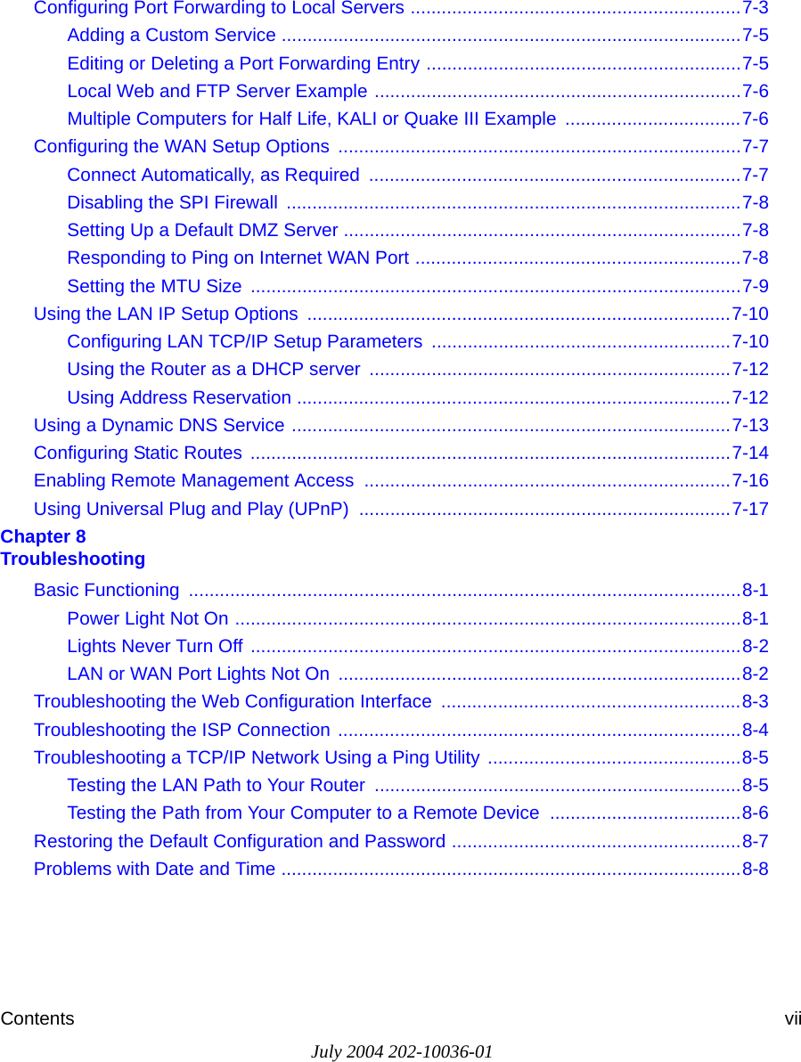 Contents viiJuly 2004 202-10036-01Configuring Port Forwarding to Local Servers ................................................................7-3Adding a Custom Service .........................................................................................7-5Editing or Deleting a Port Forwarding Entry .............................................................7-5Local Web and FTP Server Example .......................................................................7-6Multiple Computers for Half Life, KALI or Quake III Example  ..................................7-6Configuring the WAN Setup Options  ..............................................................................7-7Connect Automatically, as Required  ........................................................................7-7Disabling the SPI Firewall  ........................................................................................7-8Setting Up a Default DMZ Server .............................................................................7-8Responding to Ping on Internet WAN Port ...............................................................7-8Setting the MTU Size  ...............................................................................................7-9Using the LAN IP Setup Options  ..................................................................................7-10Configuring LAN TCP/IP Setup Parameters  ..........................................................7-10Using the Router as a DHCP server  ......................................................................7-12Using Address Reservation ....................................................................................7-12Using a Dynamic DNS Service .....................................................................................7-13Configuring Static Routes  .............................................................................................7-14Enabling Remote Management Access  .......................................................................7-16Using Universal Plug and Play (UPnP)  ........................................................................7-17Chapter 8  TroubleshootingBasic Functioning  ...........................................................................................................8-1Power Light Not On ..................................................................................................8-1Lights Never Turn Off ...............................................................................................8-2LAN or WAN Port Lights Not On  ..............................................................................8-2Troubleshooting the Web Configuration Interface  ..........................................................8-3Troubleshooting the ISP Connection ..............................................................................8-4Troubleshooting a TCP/IP Network Using a Ping Utility .................................................8-5Testing the LAN Path to Your Router  .......................................................................8-5Testing the Path from Your Computer to a Remote Device  .....................................8-6Restoring the Default Configuration and Password ........................................................8-7Problems with Date and Time .........................................................................................8-8