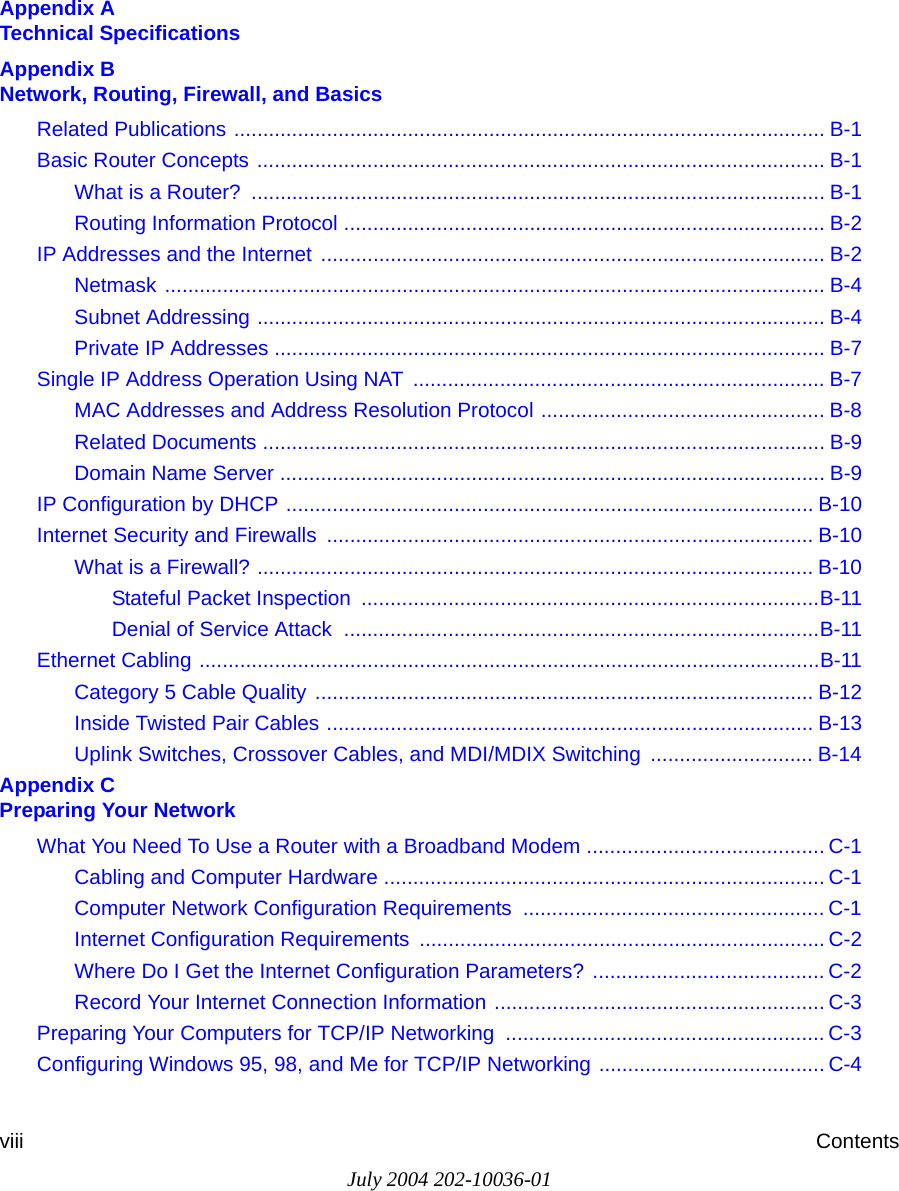 July 2004 202-10036-01viii ContentsAppendix A  Technical SpecificationsAppendix B  Network, Routing, Firewall, and BasicsRelated Publications ...................................................................................................... B-1Basic Router Concepts .................................................................................................. B-1What is a Router?  ................................................................................................... B-1Routing Information Protocol ................................................................................... B-2IP Addresses and the Internet ....................................................................................... B-2Netmask .................................................................................................................. B-4Subnet Addressing .................................................................................................. B-4Private IP Addresses ............................................................................................... B-7Single IP Address Operation Using NAT  ....................................................................... B-7MAC Addresses and Address Resolution Protocol ................................................. B-8Related Documents ................................................................................................. B-9Domain Name Server .............................................................................................. B-9IP Configuration by DHCP ........................................................................................... B-10Internet Security and Firewalls .................................................................................... B-10What is a Firewall? ................................................................................................ B-10Stateful Packet Inspection  ...............................................................................B-11Denial of Service Attack  ..................................................................................B-11Ethernet Cabling ...........................................................................................................B-11Category 5 Cable Quality ...................................................................................... B-12Inside Twisted Pair Cables .................................................................................... B-13Uplink Switches, Crossover Cables, and MDI/MDIX Switching  ............................ B-14Appendix C  Preparing Your NetworkWhat You Need To Use a Router with a Broadband Modem ......................................... C-1Cabling and Computer Hardware ............................................................................ C-1Computer Network Configuration Requirements  .................................................... C-1Internet Configuration Requirements ...................................................................... C-2Where Do I Get the Internet Configuration Parameters? ........................................ C-2Record Your Internet Connection Information ......................................................... C-3Preparing Your Computers for TCP/IP Networking  ....................................................... C-3Configuring Windows 95, 98, and Me for TCP/IP Networking ....................................... C-4