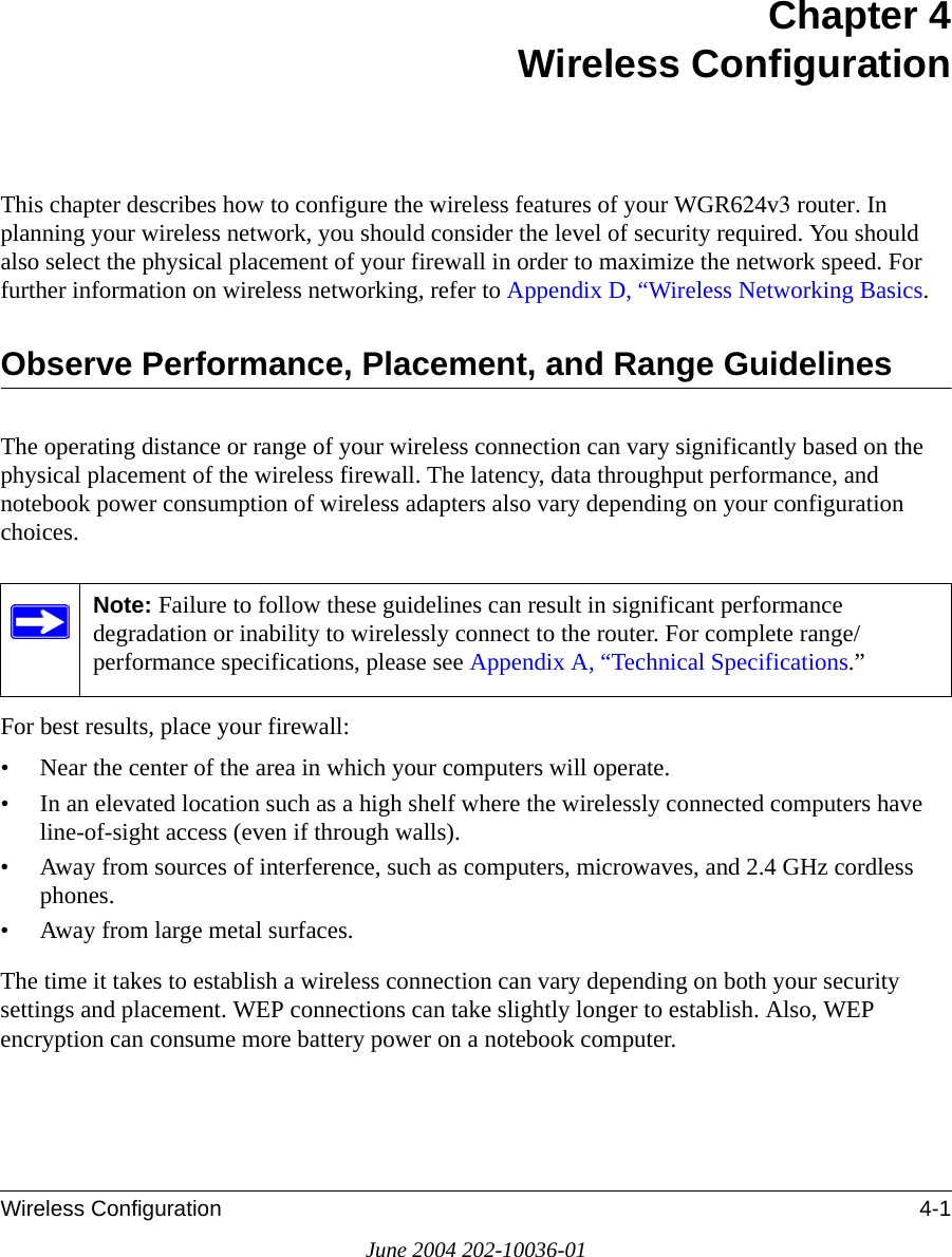 Wireless Configuration 4-1June 2004 202-10036-01Chapter 4 Wireless ConfigurationThis chapter describes how to configure the wireless features of your WGR624v3 router. In planning your wireless network, you should consider the level of security required. You should also select the physical placement of your firewall in order to maximize the network speed. For further information on wireless networking, refer to Appendix D, “Wireless Networking Basics.Observe Performance, Placement, and Range GuidelinesThe operating distance or range of your wireless connection can vary significantly based on the physical placement of the wireless firewall. The latency, data throughput performance, and notebook power consumption of wireless adapters also vary depending on your configuration choices.For best results, place your firewall:• Near the center of the area in which your computers will operate.• In an elevated location such as a high shelf where the wirelessly connected computers have line-of-sight access (even if through walls).• Away from sources of interference, such as computers, microwaves, and 2.4 GHz cordless phones.• Away from large metal surfaces.The time it takes to establish a wireless connection can vary depending on both your security settings and placement. WEP connections can take slightly longer to establish. Also, WEP encryption can consume more battery power on a notebook computer.Note: Failure to follow these guidelines can result in significant performance degradation or inability to wirelessly connect to the router. For complete range/performance specifications, please see Appendix A, “Technical Specifications.”