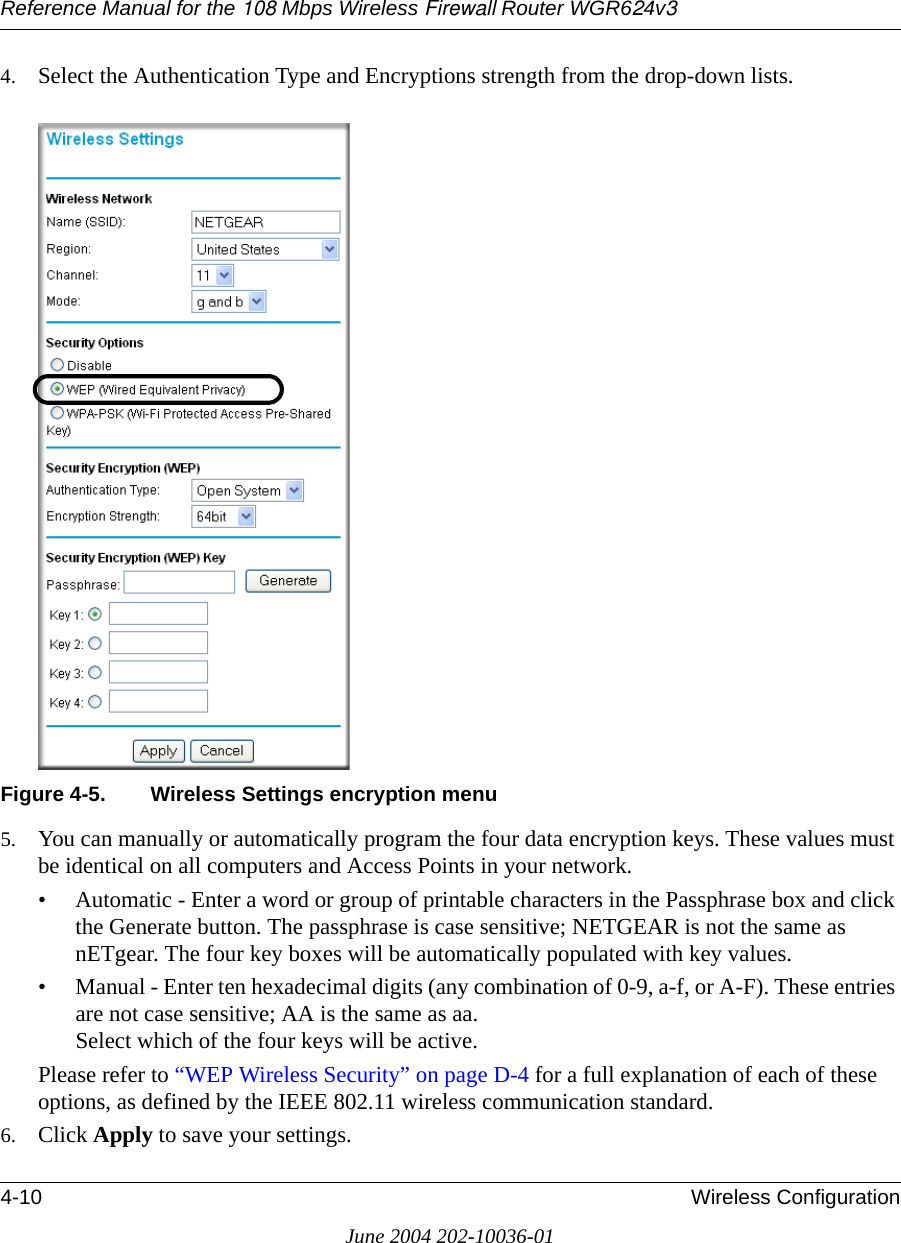 Reference Manual for the 108 Mbps Wireless Firewall Router WGR624v34-10 Wireless ConfigurationJune 2004 202-10036-014. Select the Authentication Type and Encryptions strength from the drop-down lists.Figure 4-5. Wireless Settings encryption menu5. You can manually or automatically program the four data encryption keys. These values must be identical on all computers and Access Points in your network.• Automatic - Enter a word or group of printable characters in the Passphrase box and click the Generate button. The passphrase is case sensitive; NETGEAR is not the same as nETgear. The four key boxes will be automatically populated with key values.• Manual - Enter ten hexadecimal digits (any combination of 0-9, a-f, or A-F). These entries are not case sensitive; AA is the same as aa. Select which of the four keys will be active.Please refer to “WEP Wireless Security” on page D-4 for a full explanation of each of these options, as defined by the IEEE 802.11 wireless communication standard.6. Click Apply to save your settings.