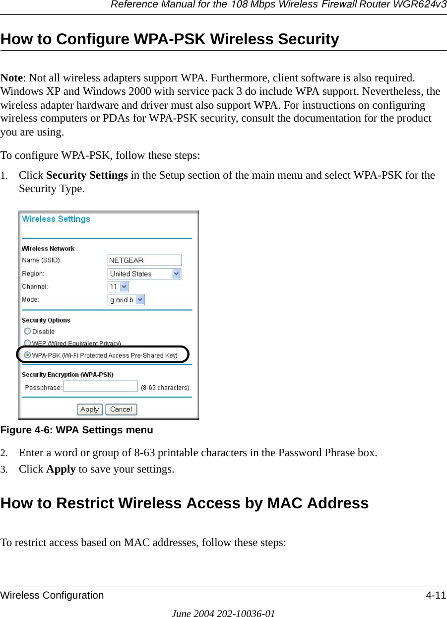 Reference Manual for the 108 Mbps Wireless Firewall Router WGR624v3Wireless Configuration 4-11June 2004 202-10036-01How to Configure WPA-PSK Wireless SecurityNote: Not all wireless adapters support WPA. Furthermore, client software is also required. Windows XP and Windows 2000 with service pack 3 do include WPA support. Nevertheless, the wireless adapter hardware and driver must also support WPA. For instructions on configuring wireless computers or PDAs for WPA-PSK security, consult the documentation for the product you are using.To configure WPA-PSK, follow these steps:1. Click Security Settings in the Setup section of the main menu and select WPA-PSK for the Security Type.Figure 4-6: WPA Settings menu2. Enter a word or group of 8-63 printable characters in the Password Phrase box.3. Click Apply to save your settings.How to Restrict Wireless Access by MAC AddressTo restrict access based on MAC addresses, follow these steps: