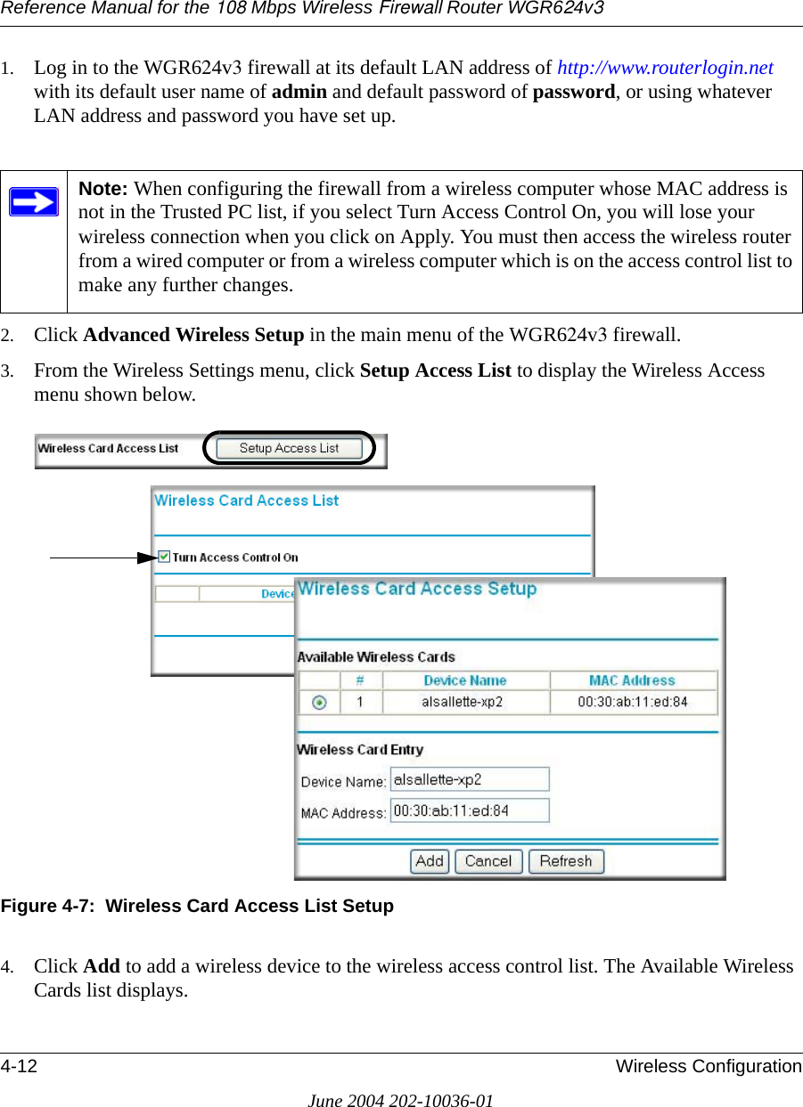 Reference Manual for the 108 Mbps Wireless Firewall Router WGR624v34-12 Wireless ConfigurationJune 2004 202-10036-011. Log in to the WGR624v3 firewall at its default LAN address of http://www.routerlogin.net with its default user name of admin and default password of password, or using whatever LAN address and password you have set up.2. Click Advanced Wireless Setup in the main menu of the WGR624v3 firewall.3. From the Wireless Settings menu, click Setup Access List to display the Wireless Access menu shown below.Figure 4-7:  Wireless Card Access List Setup4. Click Add to add a wireless device to the wireless access control list. The Available Wireless Cards list displays.Note: When configuring the firewall from a wireless computer whose MAC address is not in the Trusted PC list, if you select Turn Access Control On, you will lose your wireless connection when you click on Apply. You must then access the wireless router from a wired computer or from a wireless computer which is on the access control list to make any further changes.