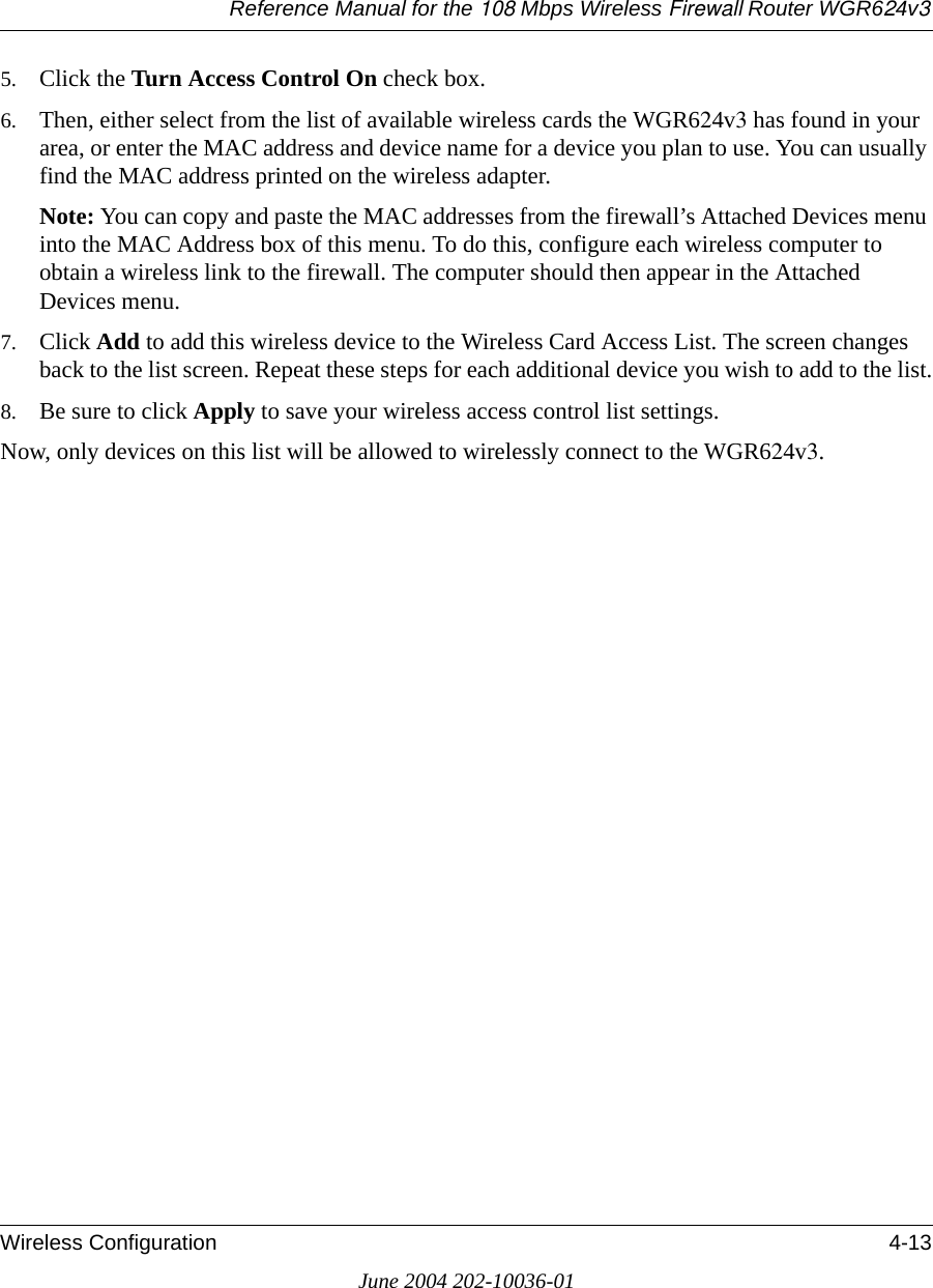 Reference Manual for the 108 Mbps Wireless Firewall Router WGR624v3Wireless Configuration 4-13June 2004 202-10036-015. Click the Turn Access Control On check box.6. Then, either select from the list of available wireless cards the WGR624v3 has found in your area, or enter the MAC address and device name for a device you plan to use. You can usually find the MAC address printed on the wireless adapter.Note: You can copy and paste the MAC addresses from the firewall’s Attached Devices menu into the MAC Address box of this menu. To do this, configure each wireless computer to obtain a wireless link to the firewall. The computer should then appear in the Attached Devices menu.7. Click Add to add this wireless device to the Wireless Card Access List. The screen changes back to the list screen. Repeat these steps for each additional device you wish to add to the list.8. Be sure to click Apply to save your wireless access control list settings.Now, only devices on this list will be allowed to wirelessly connect to the WGR624v3.