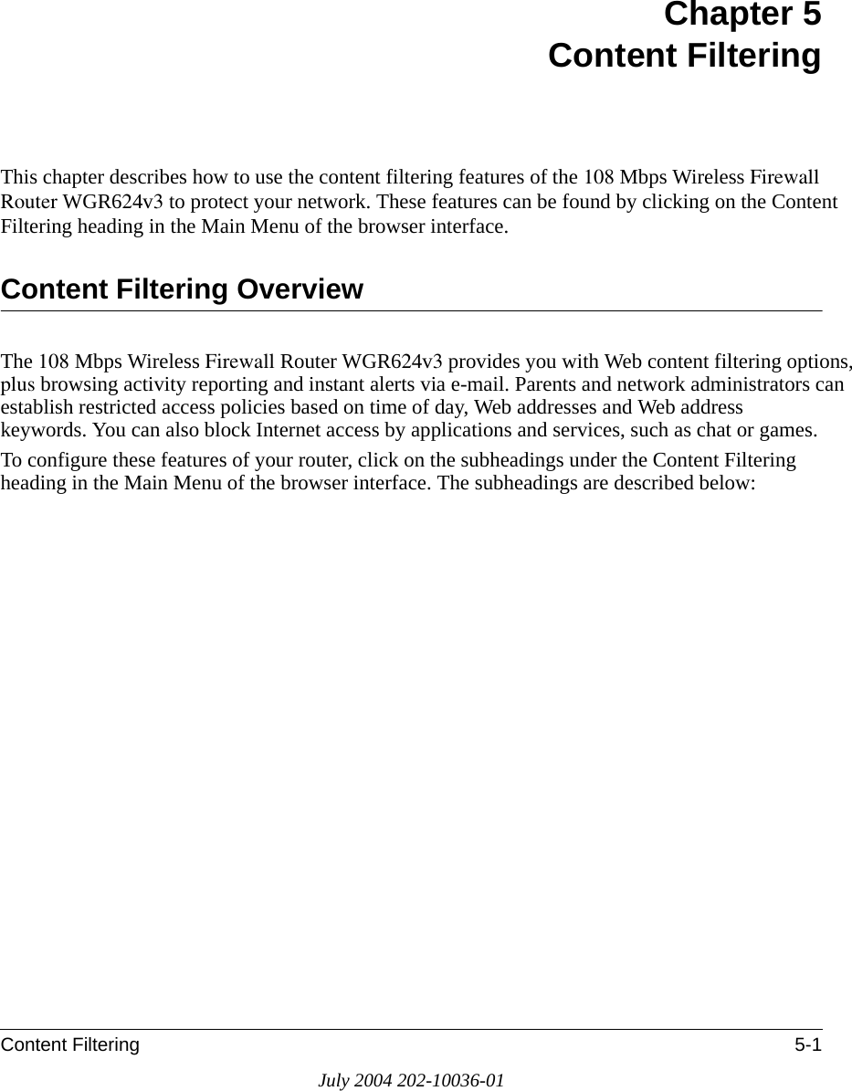 Content Filtering 5-1July 2004 202-10036-01Chapter 5 Content FilteringThis chapter describes how to use the content filtering features of the 108 Mbps Wireless Firewall Router WGR624v3 to protect your network. These features can be found by clicking on the Content Filtering heading in the Main Menu of the browser interface. Content Filtering OverviewThe 108 Mbps Wireless Firewall Router WGR624v3 provides you with Web content filtering options, plus browsing activity reporting and instant alerts via e-mail. Parents and network administrators can establish restricted access policies based on time of day, Web addresses and Web address keywords. You can also block Internet access by applications and services, such as chat or games.To configure these features of your router, click on the subheadings under the Content Filtering heading in the Main Menu of the browser interface. The subheadings are described below: