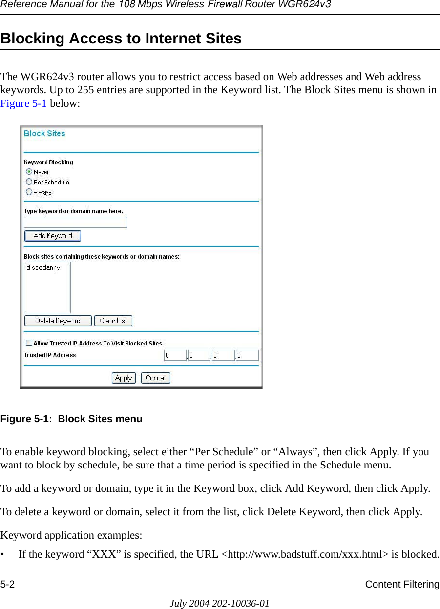 Reference Manual for the 108 Mbps Wireless Firewall Router WGR624v35-2 Content FilteringJuly 2004 202-10036-01Blocking Access to Internet SitesThe WGR624v3 router allows you to restrict access based on Web addresses and Web address keywords. Up to 255 entries are supported in the Keyword list. The Block Sites menu is shown in Figure 5-1 below:Figure 5-1:  Block Sites menuTo enable keyword blocking, select either “Per Schedule” or “Always”, then click Apply. If you want to block by schedule, be sure that a time period is specified in the Schedule menu.To add a keyword or domain, type it in the Keyword box, click Add Keyword, then click Apply.To delete a keyword or domain, select it from the list, click Delete Keyword, then click Apply.Keyword application examples:• If the keyword “XXX” is specified, the URL &lt;http://www.badstuff.com/xxx.html&gt; is blocked.