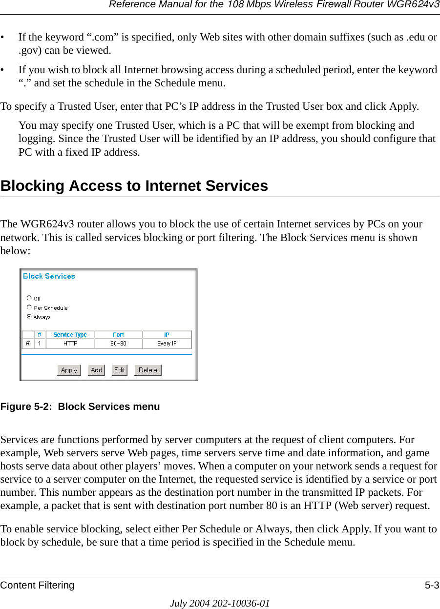 Reference Manual for the 108 Mbps Wireless Firewall Router WGR624v3Content Filtering 5-3July 2004 202-10036-01• If the keyword “.com” is specified, only Web sites with other domain suffixes (such as .edu or .gov) can be viewed.• If you wish to block all Internet browsing access during a scheduled period, enter the keyword “.” and set the schedule in the Schedule menu.To specify a Trusted User, enter that PC’s IP address in the Trusted User box and click Apply.You may specify one Trusted User, which is a PC that will be exempt from blocking and logging. Since the Trusted User will be identified by an IP address, you should configure that PC with a fixed IP address.Blocking Access to Internet ServicesThe WGR624v3 router allows you to block the use of certain Internet services by PCs on your network. This is called services blocking or port filtering. The Block Services menu is shown below:Figure 5-2:  Block Services menuServices are functions performed by server computers at the request of client computers. For example, Web servers serve Web pages, time servers serve time and date information, and game hosts serve data about other players’ moves. When a computer on your network sends a request for service to a server computer on the Internet, the requested service is identified by a service or port number. This number appears as the destination port number in the transmitted IP packets. For example, a packet that is sent with destination port number 80 is an HTTP (Web server) request.To enable service blocking, select either Per Schedule or Always, then click Apply. If you want to block by schedule, be sure that a time period is specified in the Schedule menu. 