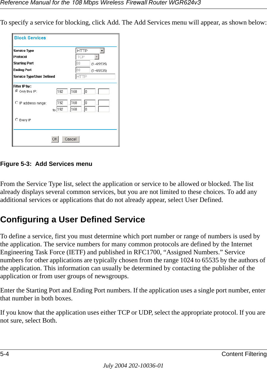 Reference Manual for the 108 Mbps Wireless Firewall Router WGR624v35-4 Content FilteringJuly 2004 202-10036-01To specify a service for blocking, click Add. The Add Services menu will appear, as shown below:Figure 5-3:  Add Services menuFrom the Service Type list, select the application or service to be allowed or blocked. The list already displays several common services, but you are not limited to these choices. To add any additional services or applications that do not already appear, select User Defined.Configuring a User Defined ServiceTo define a service, first you must determine which port number or range of numbers is used by the application. The service numbers for many common protocols are defined by the Internet Engineering Task Force (IETF) and published in RFC1700, “Assigned Numbers.” Service numbers for other applications are typically chosen from the range 1024 to 65535 by the authors of the application. This information can usually be determined by contacting the publisher of the application or from user groups of newsgroups.Enter the Starting Port and Ending Port numbers. If the application uses a single port number, enter that number in both boxes.If you know that the application uses either TCP or UDP, select the appropriate protocol. If you are not sure, select Both.