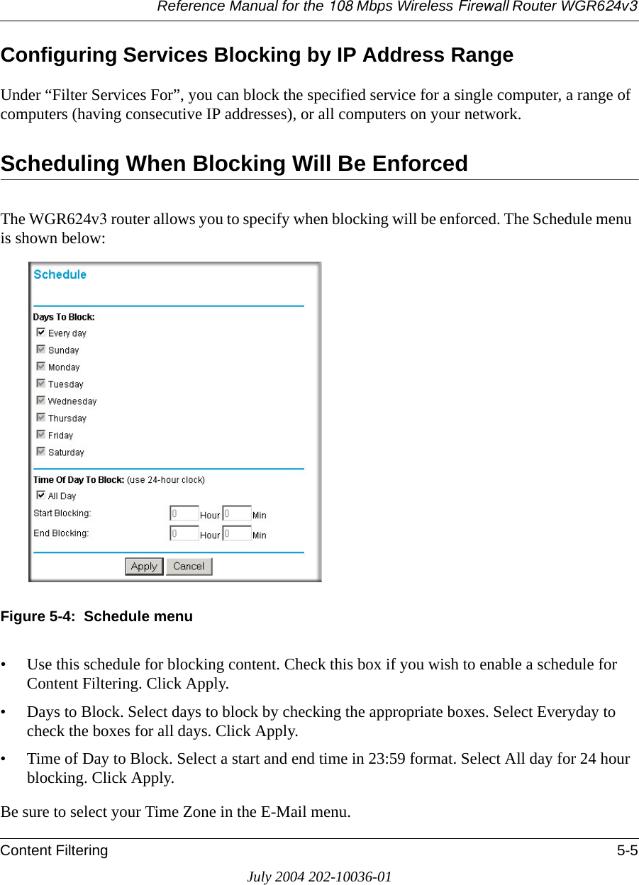 Reference Manual for the 108 Mbps Wireless Firewall Router WGR624v3Content Filtering 5-5July 2004 202-10036-01Configuring Services Blocking by IP Address RangeUnder “Filter Services For”, you can block the specified service for a single computer, a range of computers (having consecutive IP addresses), or all computers on your network.Scheduling When Blocking Will Be EnforcedThe WGR624v3 router allows you to specify when blocking will be enforced. The Schedule menu is shown below:Figure 5-4:  Schedule menu• Use this schedule for blocking content. Check this box if you wish to enable a schedule for Content Filtering. Click Apply.• Days to Block. Select days to block by checking the appropriate boxes. Select Everyday to check the boxes for all days. Click Apply.• Time of Day to Block. Select a start and end time in 23:59 format. Select All day for 24 hour blocking. Click Apply.Be sure to select your Time Zone in the E-Mail menu.