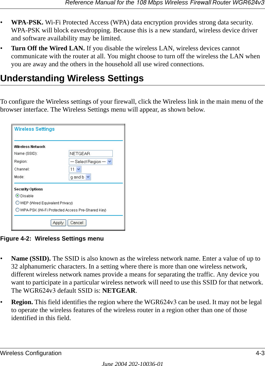 Reference Manual for the 108 Mbps Wireless Firewall Router WGR624v3Wireless Configuration 4-3June 2004 202-10036-01•WPA-PSK. Wi-Fi Protected Access (WPA) data encryption provides strong data security. WPA-PSK will block eavesdropping. Because this is a new standard, wireless device driver and software availability may be limited. •Turn Off the Wired LAN. If you disable the wireless LAN, wireless devices cannot communicate with the router at all. You might choose to turn off the wireless the LAN when you are away and the others in the household all use wired connections.Understanding Wireless SettingsTo configure the Wireless settings of your firewall, click the Wireless link in the main menu of the browser interface. The Wireless Settings menu will appear, as shown below.Figure 4-2:  Wireless Settings menu•Name (SSID). The SSID is also known as the wireless network name. Enter a value of up to 32 alphanumeric characters. In a setting where there is more than one wireless network, different wireless network names provide a means for separating the traffic. Any device you want to participate in a particular wireless network will need to use this SSID for that network. The WGR624v3 default SSID is: NETGEAR.• Region. This field identifies the region where the WGR624v3 can be used. It may not be legal to operate the wireless features of the wireless router in a region other than one of those identified in this field.