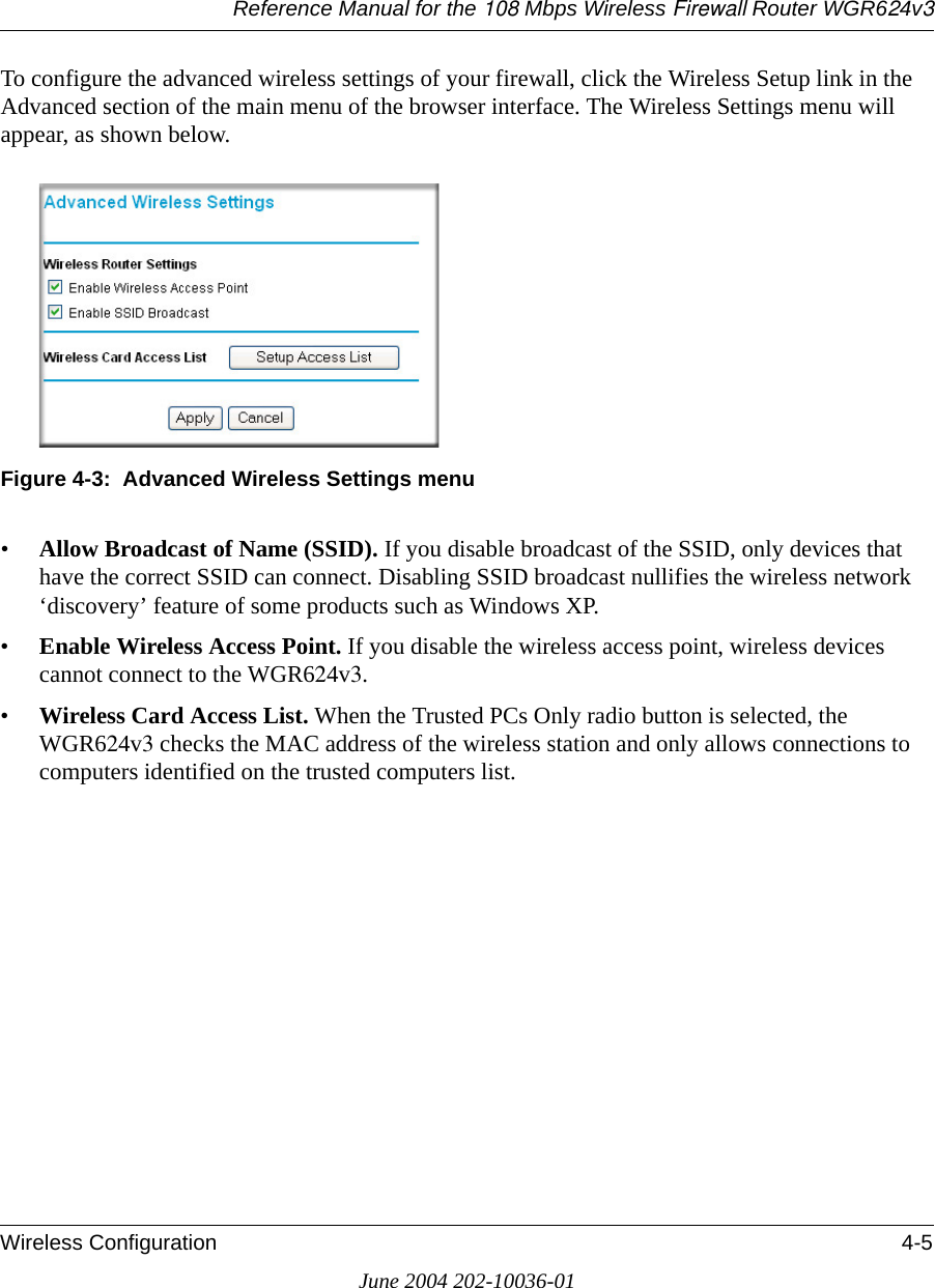 Reference Manual for the 108 Mbps Wireless Firewall Router WGR624v3Wireless Configuration 4-5June 2004 202-10036-01To configure the advanced wireless settings of your firewall, click the Wireless Setup link in the Advanced section of the main menu of the browser interface. The Wireless Settings menu will appear, as shown below.Figure 4-3:  Advanced Wireless Settings menu•Allow Broadcast of Name (SSID). If you disable broadcast of the SSID, only devices that have the correct SSID can connect. Disabling SSID broadcast nullifies the wireless network ‘discovery’ feature of some products such as Windows XP.•Enable Wireless Access Point. If you disable the wireless access point, wireless devices cannot connect to the WGR624v3. •Wireless Card Access List. When the Trusted PCs Only radio button is selected, the WGR624v3 checks the MAC address of the wireless station and only allows connections to computers identified on the trusted computers list. 