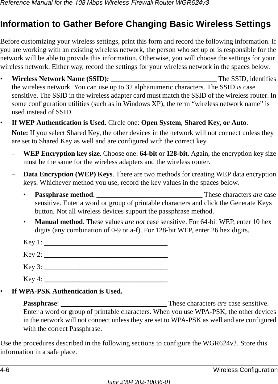 Reference Manual for the 108 Mbps Wireless Firewall Router WGR624v34-6 Wireless ConfigurationJune 2004 202-10036-01Information to Gather Before Changing Basic Wireless SettingsBefore customizing your wireless settings, print this form and record the following information. If you are working with an existing wireless network, the person who set up or is responsible for the network will be able to provide this information. Otherwise, you will choose the settings for your wireless network. Either way, record the settings for your wireless network in the spaces below.•Wireless Network Name (SSID): ______________________________ The SSID, identifies the wireless network. You can use up to 32 alphanumeric characters. The SSID is case sensitive. The SSID in the wireless adapter card must match the SSID of the wireless router. In some configuration utilities (such as in Windows XP), the term “wireless network name” is used instead of SSID. •If WEP Authentication is Used. Circle one: Open System, Shared Key, or Auto. Note: If you select Shared Key, the other devices in the network will not connect unless they are set to Shared Key as well and are configured with the correct key.–WEP Encryption key size. Choose one: 64-bit or 128-bit. Again, the encryption key size must be the same for the wireless adapters and the wireless router.–Data Encryption (WEP) Keys. There are two methods for creating WEP data encryption keys. Whichever method you use, record the key values in the spaces below.•Passphrase method. ______________________________ These characters are case sensitive. Enter a word or group of printable characters and click the Generate Keys button. Not all wireless devices support the passphrase method.•Manual method. These values are not case sensitive. For 64-bit WEP, enter 10 hex digits (any combination of 0-9 or a-f). For 128-bit WEP, enter 26 hex digits.Key 1: ___________________________________ Key 2: ___________________________________ Key 3: ___________________________________ Key 4: ___________________________________ •If WPA-PSK Authentication is Used. –Passphrase: ______________________________ These characters are case sensitive. Enter a word or group of printable characters. When you use WPA-PSK, the other devices in the network will not connect unless they are set to WPA-PSK as well and are configured with the correct Passphrase. Use the procedures described in the following sections to configure the WGR624v3. Store this information in a safe place.