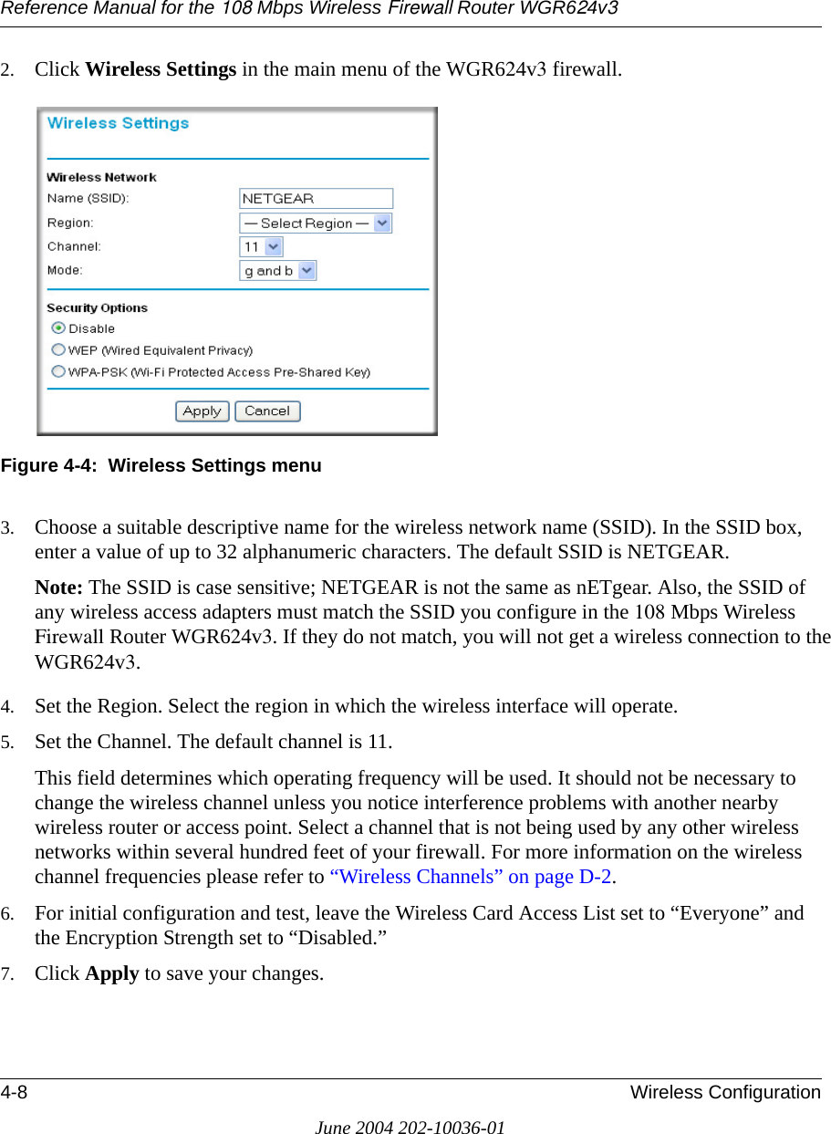 Reference Manual for the 108 Mbps Wireless Firewall Router WGR624v34-8 Wireless ConfigurationJune 2004 202-10036-012. Click Wireless Settings in the main menu of the WGR624v3 firewall.Figure 4-4:  Wireless Settings menu3. Choose a suitable descriptive name for the wireless network name (SSID). In the SSID box, enter a value of up to 32 alphanumeric characters. The default SSID is NETGEAR.Note: The SSID is case sensitive; NETGEAR is not the same as nETgear. Also, the SSID of any wireless access adapters must match the SSID you configure in the 108 Mbps Wireless Firewall Router WGR624v3. If they do not match, you will not get a wireless connection to the WGR624v3.4. Set the Region. Select the region in which the wireless interface will operate. 5. Set the Channel. The default channel is 11.This field determines which operating frequency will be used. It should not be necessary to change the wireless channel unless you notice interference problems with another nearby wireless router or access point. Select a channel that is not being used by any other wireless networks within several hundred feet of your firewall. For more information on the wireless channel frequencies please refer to “Wireless Channels” on page D-2. 6. For initial configuration and test, leave the Wireless Card Access List set to “Everyone” and the Encryption Strength set to “Disabled.” 7. Click Apply to save your changes.