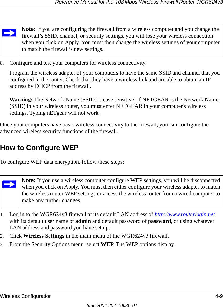 Reference Manual for the 108 Mbps Wireless Firewall Router WGR624v3Wireless Configuration 4-9June 2004 202-10036-018. Configure and test your computers for wireless connectivity.Program the wireless adapter of your computers to have the same SSID and channel that you configured in the router. Check that they have a wireless link and are able to obtain an IP address by DHCP from the firewall.Warning: The Network Name (SSID) is case sensitive. If NETGEAR is the Network Name (SSID) in your wireless router, you must enter NETGEAR in your computer&apos;s wireless settings. Typing nETgear will not work.Once your computers have basic wireless connectivity to the firewall, you can configure the advanced wireless security functions of the firewall.How to Configure WEPTo configure WEP data encryption, follow these steps:1. Log in to the WGR624v3 firewall at its default LAN address of http://www.routerlogin.net with its default user name of admin and default password of password, or using whatever LAN address and password you have set up.2. Click Wireless Settings in the main menu of the WGR624v3 firewall. 3. From the Security Options menu, select WEP. The WEP options display.Note: If you are configuring the firewall from a wireless computer and you change the firewall’s SSID, channel, or security settings, you will lose your wireless connection when you click on Apply. You must then change the wireless settings of your computer to match the firewall’s new settings.Note: If you use a wireless computer configure WEP settings, you will be disconnected when you click on Apply. You must then either configure your wireless adapter to match the wireless router WEP settings or access the wireless router from a wired computer to make any further changes.