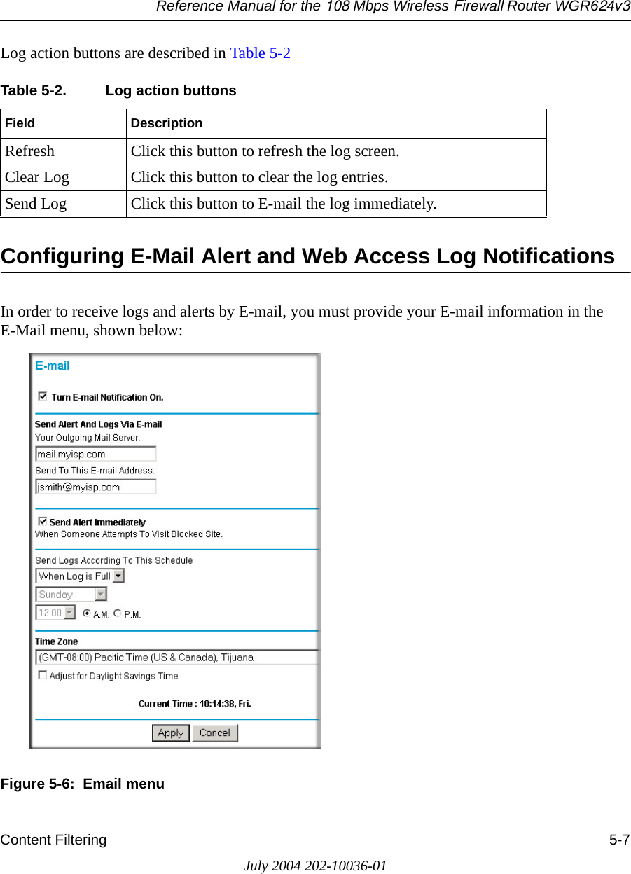 Reference Manual for the 108 Mbps Wireless Firewall Router WGR624v3Content Filtering 5-7July 2004 202-10036-01Log action buttons are described in Table 5-2Configuring E-Mail Alert and Web Access Log NotificationsIn order to receive logs and alerts by E-mail, you must provide your E-mail information in the E-Mail menu, shown below:Figure 5-6:  Email menuTable 5-2. Log action buttonsField DescriptionRefresh Click this button to refresh the log screen.Clear Log Click this button to clear the log entries.Send Log Click this button to E-mail the log immediately.