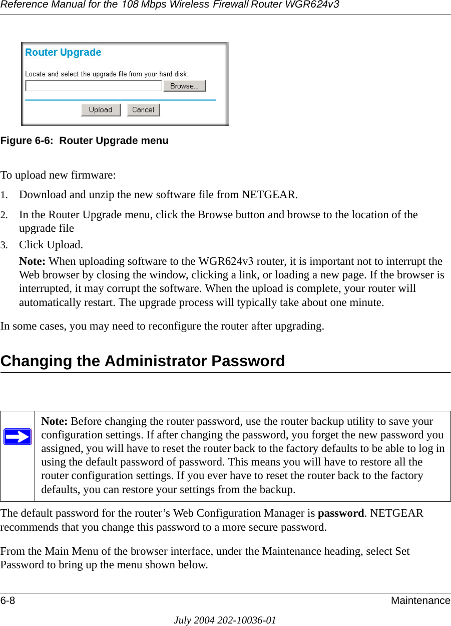 Reference Manual for the 108 Mbps Wireless Firewall Router WGR624v36-8 MaintenanceJuly 2004 202-10036-01 Figure 6-6:  Router Upgrade menuTo upload new firmware:1. Download and unzip the new software file from NETGEAR. 2. In the Router Upgrade menu, click the Browse button and browse to the location of the upgrade file3. Click Upload.Note: When uploading software to the WGR624v3 router, it is important not to interrupt the Web browser by closing the window, clicking a link, or loading a new page. If the browser is interrupted, it may corrupt the software. When the upload is complete, your router will automatically restart. The upgrade process will typically take about one minute.In some cases, you may need to reconfigure the router after upgrading.Changing the Administrator PasswordThe default password for the router’s Web Configuration Manager is password. NETGEAR recommends that you change this password to a more secure password. From the Main Menu of the browser interface, under the Maintenance heading, select Set Password to bring up the menu shown below.Note: Before changing the router password, use the router backup utility to save your configuration settings. If after changing the password, you forget the new password you assigned, you will have to reset the router back to the factory defaults to be able to log in using the default password of password. This means you will have to restore all the router configuration settings. If you ever have to reset the router back to the factory defaults, you can restore your settings from the backup.