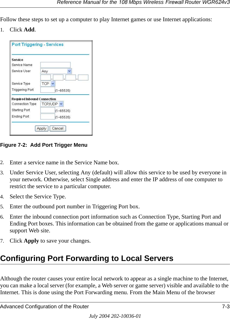 Reference Manual for the 108 Mbps Wireless Firewall Router WGR624v3Advanced Configuration of the Router 7-3July 2004 202-10036-01Follow these steps to set up a computer to play Internet games or use Internet applications: 1. Click Add. Figure 7-2:  Add Port Trigger Menu2. Enter a service name in the Service Name box. 3. Under Service User, selecting Any (default) will allow this service to be used by everyone in your network. Otherwise, select Single address and enter the IP address of one computer to restrict the service to a particular computer. 4. Select the Service Type. 5. Enter the outbound port number in Triggering Port box. 6. Enter the inbound connection port information such as Connection Type, Starting Port and Ending Port boxes. This information can be obtained from the game or applications manual or support Web site. 7. Click Apply to save your changes. Configuring Port Forwarding to Local ServersAlthough the router causes your entire local network to appear as a single machine to the Internet, you can make a local server (for example, a Web server or game server) visible and available to the Internet. This is done using the Port Forwarding menu. From the Main Menu of the browser 