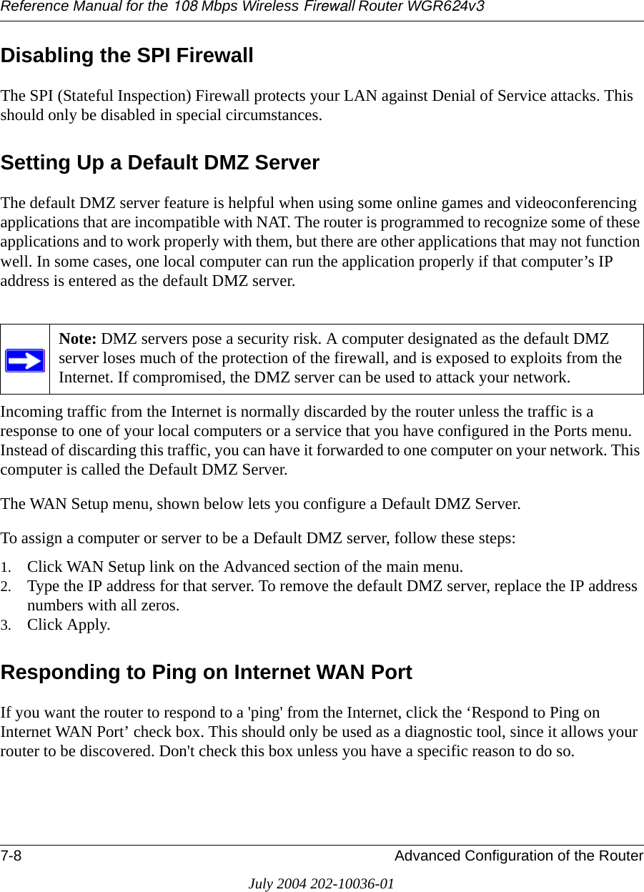 Reference Manual for the 108 Mbps Wireless Firewall Router WGR624v37-8 Advanced Configuration of the RouterJuly 2004 202-10036-01Disabling the SPI Firewall The SPI (Stateful Inspection) Firewall protects your LAN against Denial of Service attacks. This should only be disabled in special circumstances. Setting Up a Default DMZ ServerThe default DMZ server feature is helpful when using some online games and videoconferencing applications that are incompatible with NAT. The router is programmed to recognize some of these applications and to work properly with them, but there are other applications that may not function well. In some cases, one local computer can run the application properly if that computer’s IP address is entered as the default DMZ server.Incoming traffic from the Internet is normally discarded by the router unless the traffic is a response to one of your local computers or a service that you have configured in the Ports menu. Instead of discarding this traffic, you can have it forwarded to one computer on your network. This computer is called the Default DMZ Server.The WAN Setup menu, shown below lets you configure a Default DMZ Server.To assign a computer or server to be a Default DMZ server, follow these steps: 1. Click WAN Setup link on the Advanced section of the main menu. 2. Type the IP address for that server. To remove the default DMZ server, replace the IP address numbers with all zeros.3. Click Apply.Responding to Ping on Internet WAN Port If you want the router to respond to a &apos;ping&apos; from the Internet, click the ‘Respond to Ping on Internet WAN Port’ check box. This should only be used as a diagnostic tool, since it allows your router to be discovered. Don&apos;t check this box unless you have a specific reason to do so.Note: DMZ servers pose a security risk. A computer designated as the default DMZ server loses much of the protection of the firewall, and is exposed to exploits from the Internet. If compromised, the DMZ server can be used to attack your network.