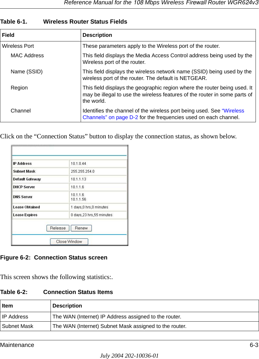 Reference Manual for the 108 Mbps Wireless Firewall Router WGR624v3Maintenance 6-3July 2004 202-10036-01Click on the “Connection Status” button to display the connection status, as shown below.Figure 6-2:  Connection Status screenThis screen shows the following statistics:.Wireless Port These parameters apply to the Wireless port of the router. MAC Address This field displays the Media Access Control address being used by the Wireless port of the router. Name (SSID) This field displays the wireless network name (SSID) being used by the wireless port of the router. The default is NETGEAR.Region This field displays the geographic region where the router being used. It may be illegal to use the wireless features of the router in some parts of the world.Channel Identifies the channel of the wireless port being used. See “Wireless Channels” on page D-2 for the frequencies used on each channel.Table 6-2: Connection Status ItemsItem DescriptionIP Address The WAN (Internet) IP Address assigned to the router.Subnet Mask The WAN (Internet) Subnet Mask assigned to the router.Table 6-1. Wireless Router Status FieldsField Description