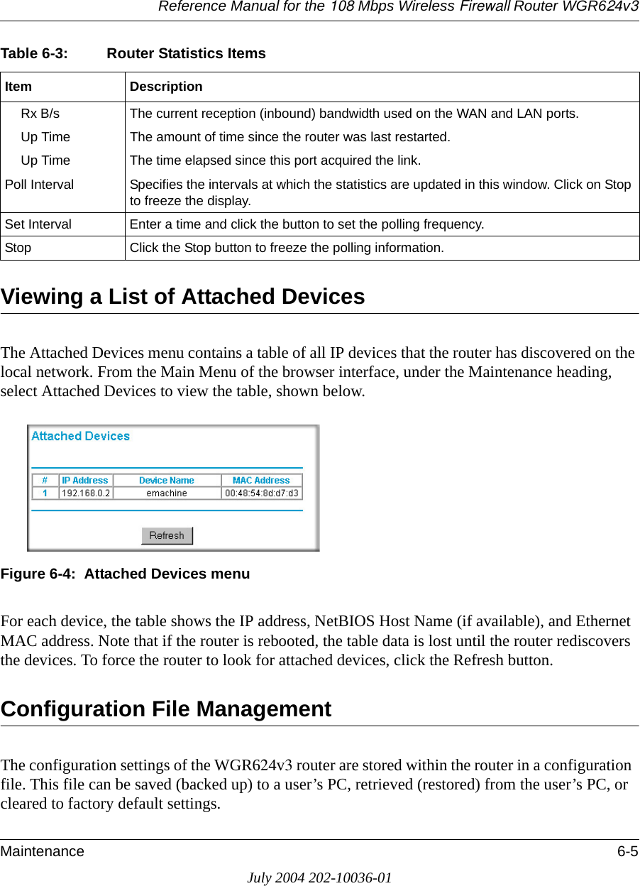 Reference Manual for the 108 Mbps Wireless Firewall Router WGR624v3Maintenance 6-5July 2004 202-10036-01Viewing a List of Attached DevicesThe Attached Devices menu contains a table of all IP devices that the router has discovered on the local network. From the Main Menu of the browser interface, under the Maintenance heading, select Attached Devices to view the table, shown below.Figure 6-4:  Attached Devices menuFor each device, the table shows the IP address, NetBIOS Host Name (if available), and Ethernet MAC address. Note that if the router is rebooted, the table data is lost until the router rediscovers the devices. To force the router to look for attached devices, click the Refresh button.Configuration File ManagementThe configuration settings of the WGR624v3 router are stored within the router in a configuration file. This file can be saved (backed up) to a user’s PC, retrieved (restored) from the user’s PC, or cleared to factory default settings.Rx B/s The current reception (inbound) bandwidth used on the WAN and LAN ports.Up Time The amount of time since the router was last restarted.Up Time The time elapsed since this port acquired the link.Poll Interval Specifies the intervals at which the statistics are updated in this window. Click on Stop to freeze the display.Set Interval Enter a time and click the button to set the polling frequency.Stop Click the Stop button to freeze the polling information.Table 6-3: Router Statistics ItemsItem Description