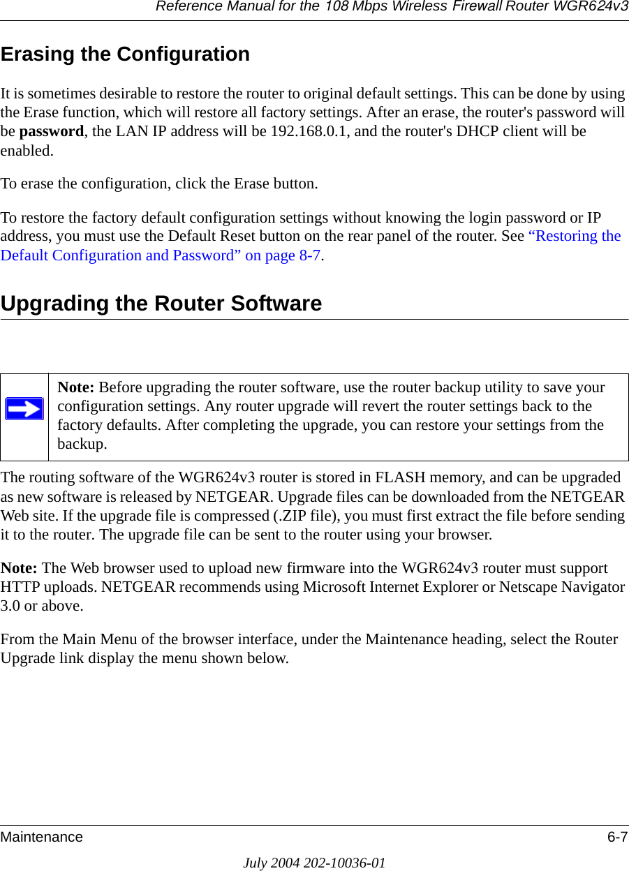 Reference Manual for the 108 Mbps Wireless Firewall Router WGR624v3Maintenance 6-7July 2004 202-10036-01Erasing the ConfigurationIt is sometimes desirable to restore the router to original default settings. This can be done by using the Erase function, which will restore all factory settings. After an erase, the router&apos;s password will be password, the LAN IP address will be 192.168.0.1, and the router&apos;s DHCP client will be enabled.To erase the configuration, click the Erase button.To restore the factory default configuration settings without knowing the login password or IP address, you must use the Default Reset button on the rear panel of the router. See “Restoring the Default Configuration and Password” on page 8-7.Upgrading the Router SoftwareThe routing software of the WGR624v3 router is stored in FLASH memory, and can be upgraded as new software is released by NETGEAR. Upgrade files can be downloaded from the NETGEAR Web site. If the upgrade file is compressed (.ZIP file), you must first extract the file before sending it to the router. The upgrade file can be sent to the router using your browser. Note: The Web browser used to upload new firmware into the WGR624v3 router must support HTTP uploads. NETGEAR recommends using Microsoft Internet Explorer or Netscape Navigator 3.0 or above. From the Main Menu of the browser interface, under the Maintenance heading, select the Router Upgrade link display the menu shown below. Note: Before upgrading the router software, use the router backup utility to save your configuration settings. Any router upgrade will revert the router settings back to the factory defaults. After completing the upgrade, you can restore your settings from the backup.