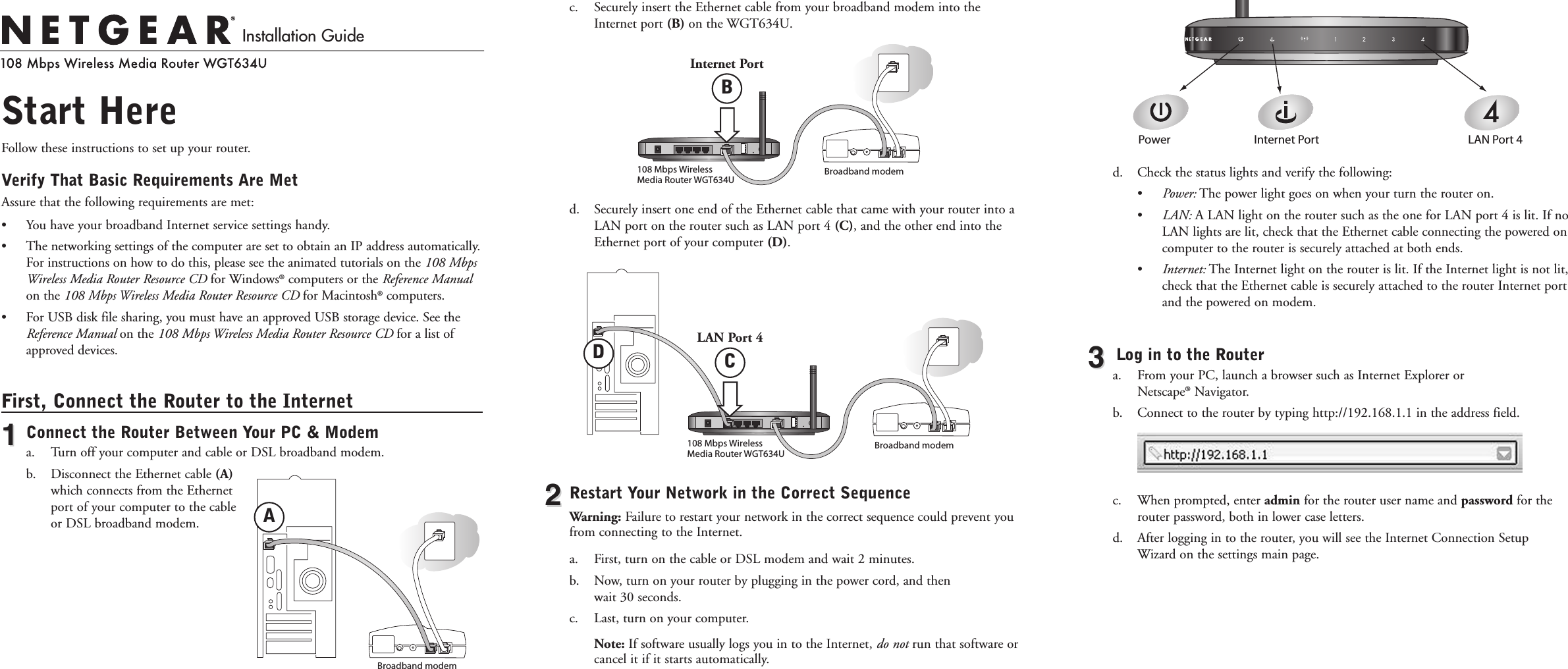 Start HereFollow these instructions to set up your router.Verify That Basic Requirements Are Met Assure that the following requirements are met:• You have your broadband Internet service settings handy.• The networking settings of the computer are set to obtain an IP address automatically.For instructions on how to do this, please see the animated tutorials on the 108 MbpsWireless Media Router Resource CD for Windows®computers or the Reference Manualon the 108 Mbps Wireless Media Router Resource CD for Macintosh®computers.•  For USB disk file sharing, you must have an approved USB storage device. See theReference Manual on the 108 Mbps Wireless Media Router Resource CD for a list ofapproved devices. First, Connect the Router to the Internet11Connect the Router Between Your PC &amp; Modema. Turn off your computer and cable or DSL broadband modem.b. Disconnect the Ethernet cable (A)which connects from the Ethernetport of your computer to the cableor DSL broadband modem.c. Securely insert the Ethernet cable from your broadband modem into theInternet port (B) on the WGT634U.d. Securely insert one end of the Ethernet cable that came with your router into aLAN port on the router such as LAN port 4 (C), and the other end into theEthernet port of your computer (D).22Restart Your Network in the Correct SequenceWarning: Failure to restart your network in the correct sequence could prevent youfrom connecting to the Internet.a. First, turn on the cable or DSL modem and wait 2 minutes.b. Now, turn on your router by plugging in the power cord, and then wait 30 seconds. c. Last, turn on your computer. Note: If software usually logs you in to the Internet, do not run that software orcancel it if it starts automatically. d. Check the status lights and verify the following:• Power: The power light goes on when your turn the router on. • LAN: A LAN light on the router such as the one for LAN port 4 is lit. If noLAN lights are lit, check that the Ethernet cable connecting the powered oncomputer to the router is securely attached at both ends.• Internet: The Internet light on the router is lit. If the Internet light is not lit,check that the Ethernet cable is securely attached to the router Internet portand the powered on modem. 33Log in to the Routera.  From your PC, launch a browser such as Internet Explorer or Netscape®Navigator.b.  Connect to the router by typing http://192.168.1.1 in the address field. c.  When prompted, enter admin for the router user name and password for therouter password, both in lower case letters.d. After logging in to the router, you will see the Internet Connection SetupWizard on the settings main page.Installation GuideBroadband modemBroadband modem108 Mbps Wireless  Media Router WGT634UBroadband modem108 Mbps Wireless  Media Router WGT634UPower Internet Port LAN Port 4ABInternet PortCLAN Port 4D