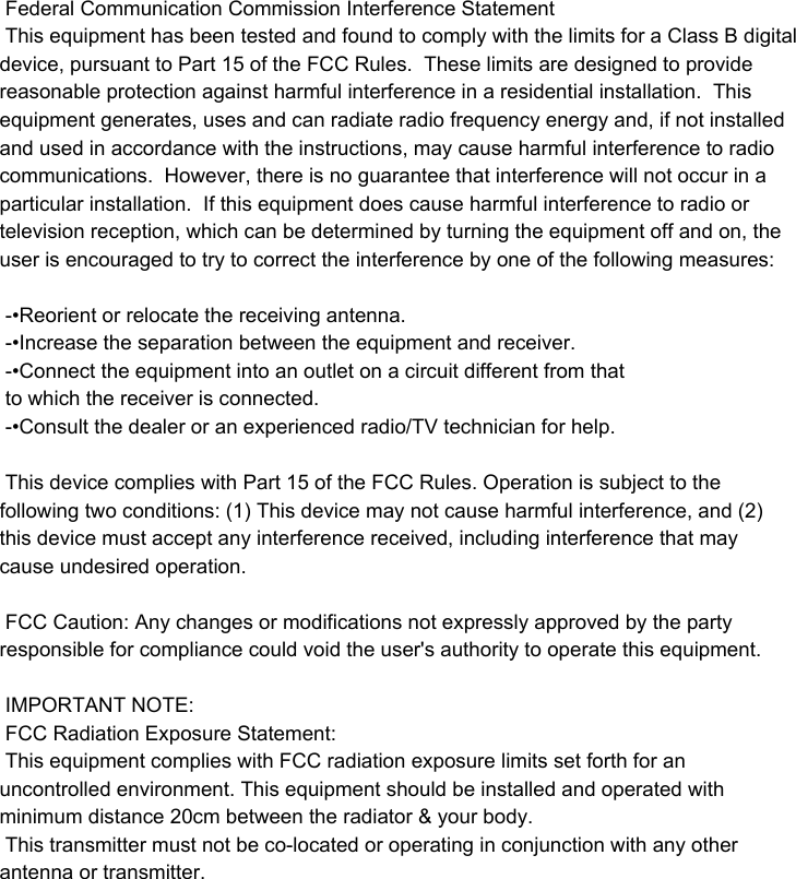  Federal Communication Commission Interference Statement This equipment has been tested and found to comply with the limits for a Class B digital device, pursuant to Part 15 of the FCC Rules.  These limits are designed to provide reasonable protection against harmful interference in a residential installation.  This equipment generates, uses and can radiate radio frequency energy and, if not installed and used in accordance with the instructions, may cause harmful interference to radio communications.  However, there is no guarantee that interference will not occur in a particular installation.  If this equipment does cause harmful interference to radio or television reception, which can be determined by turning the equipment off and on, the user is encouraged to try to correct the interference by one of the following measures:  -•Reorient or relocate the receiving antenna. -•Increase the separation between the equipment and receiver. -•Connect the equipment into an outlet on a circuit different from that to which the receiver is connected. -•Consult the dealer or an experienced radio/TV technician for help.  This device complies with Part 15 of the FCC Rules. Operation is subject to the following two conditions: (1) This device may not cause harmful interference, and (2) this device must accept any interference received, including interference that may cause undesired operation.  FCC Caution: Any changes or modifications not expressly approved by the party responsible for compliance could void the user&apos;s authority to operate this equipment.  IMPORTANT NOTE: FCC Radiation Exposure Statement: This equipment complies with FCC radiation exposure limits set forth for an uncontrolled environment. This equipment should be installed and operated with minimum distance 20cm between the radiator &amp; your body. This transmitter must not be co-located or operating in conjunction with any other antenna or transmitter.