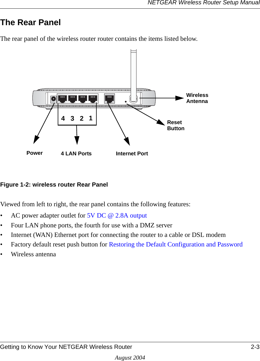 NETGEAR Wireless Router Setup ManualGetting to Know Your NETGEAR Wireless Router 2-3August 2004The Rear PanelThe rear panel of the wireless router router contains the items listed below.Figure 1-2: wireless router Rear PanelViewed from left to right, the rear panel contains the following features:• AC power adapter outlet for 5V DC @ 2.8A output• Four LAN phone ports, the fourth for use with a DMZ server• Internet (WAN) Ethernet port for connecting the router to a cable or DSL modem• Factory default reset push button for Restoring the Default Configuration and Password• Wireless antennaPower 4 LAN Ports Internet Port Reset Wireless 4321AntennaButton