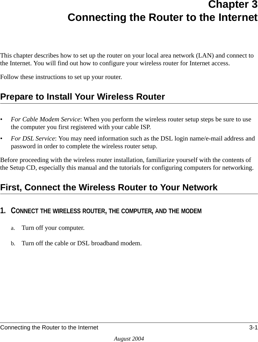 Connecting the Router to the Internet 3-1August 2004Chapter 3Connecting the Router to the InternetThis chapter describes how to set up the router on your local area network (LAN) and connect to the Internet. You will find out how to configure your wireless router for Internet access. Follow these instructions to set up your router.Prepare to Install Your Wireless Router•For Cable Modem Service: When you perform the wireless router setup steps be sure to use the computer you first registered with your cable ISP.•For DSL Service: You may need information such as the DSL login name/e-mail address and password in order to complete the wireless router setup.Before proceeding with the wireless router installation, familiarize yourself with the contents of the Setup CD, especially this manual and the tutorials for configuring computers for networking.First, Connect the Wireless Router to Your Network1. CONNECT THE WIRELESS ROUTER, THE COMPUTER, AND THE MODEMa. Turn off your computer.b. Turn off the cable or DSL broadband modem.