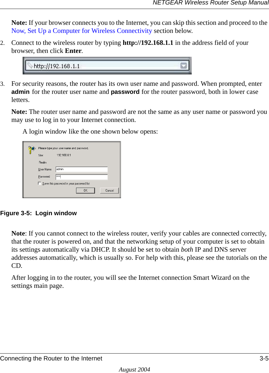 NETGEAR Wireless Router Setup ManualConnecting the Router to the Internet 3-5August 2004Note: If your browser connects you to the Internet, you can skip this section and proceed to the Now, Set Up a Computer for Wireless Connectivity section below.2. Connect to the wireless router by typing http://192.168.1.1 in the address field of your browser, then click Enter. 3. For security reasons, the router has its own user name and password. When prompted, enter admin for the router user name and password for the router password, both in lower case letters.Note: The router user name and password are not the same as any user name or password you may use to log in to your Internet connection.A login window like the one shown below opens:Figure 3-5:  Login windowNote: If you cannot connect to the wireless router, verify your cables are connected correctly, that the router is powered on, and that the networking setup of your computer is set to obtain its settings automatically via DHCP. It should be set to obtain both IP and DNS server addresses automatically, which is usually so. For help with this, please see the tutorials on the CD.After logging in to the router, you will see the Internet connection Smart Wizard on the settings main page.