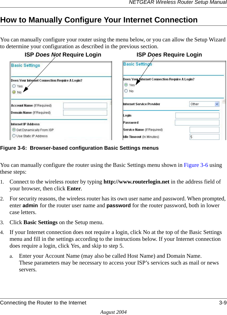 NETGEAR Wireless Router Setup ManualConnecting the Router to the Internet 3-9August 2004How to Manually Configure Your Internet Connection You can manually configure your router using the menu below, or you can allow the Setup Wizard to determine your configuration as described in the previous section.Figure 3-6:  Browser-based configuration Basic Settings menusYou can manually configure the router using the Basic Settings menu shown in Figure 3-6 using these steps:1. Connect to the wireless router by typing http://www.routerlogin.net in the address field of your browser, then click Enter. 2. For security reasons, the wireless router has its own user name and password. When prompted, enter admin for the router user name and password for the router password, both in lower case letters. 3. Click Basic Settings on the Setup menu. 4. If your Internet connection does not require a login, click No at the top of the Basic Settings menu and fill in the settings according to the instructions below. If your Internet connection does require a login, click Yes, and skip to step 5.a. Enter your Account Name (may also be called Host Name) and Domain Name.  These parameters may be necessary to access your ISP’s services such as mail or news servers.ISP Does Not Require Login ISP Does Require Login