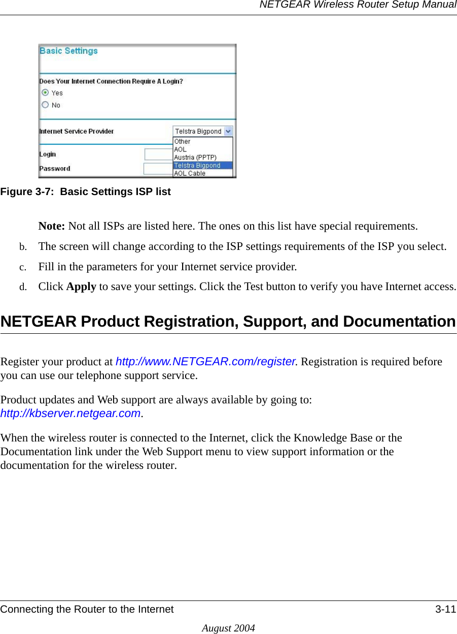 NETGEAR Wireless Router Setup ManualConnecting the Router to the Internet 3-11August 2004Figure 3-7:  Basic Settings ISP listNote: Not all ISPs are listed here. The ones on this list have special requirements.b. The screen will change according to the ISP settings requirements of the ISP you select.c. Fill in the parameters for your Internet service provider.d. Click Apply to save your settings. Click the Test button to verify you have Internet access.NETGEAR Product Registration, Support, and DocumentationRegister your product at http://www.NETGEAR.com/register. Registration is required before you can use our telephone support service. Product updates and Web support are always available by going to:  http://kbserver.netgear.com. When the wireless router is connected to the Internet, click the Knowledge Base or the Documentation link under the Web Support menu to view support information or the documentation for the wireless router.